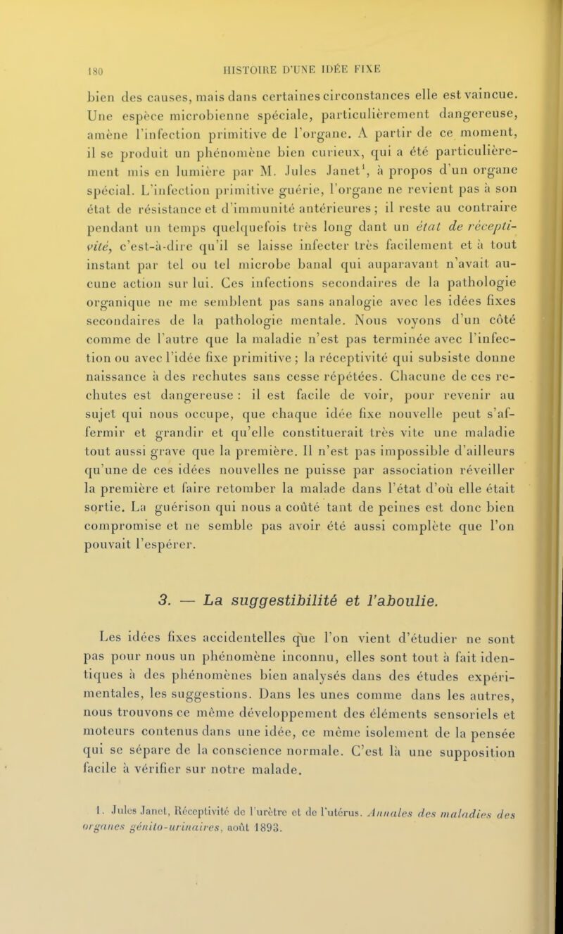 bien des causes, mais dans certaines circonstances elle est vaincue. Une espèce microbienne spéciale, particulièrement dangereuse, amène Tinfection primitive de l'organe. A partir de ce moment, il se produit un phénomène bien curieux, qui a été particulière- ment mis en lumière par M. Jules Janet', à propos d'un organe spécial. L'infection primitive guérie, l'organe ne revient pas à son état de résistance et d'immunité antérieures ; il reste au contraire pendant un temps quelquefois très long dant un étaL de récepti- vité, c'est-à-dire qu'il se laisse infecter très facilement et à tout instant par tel ou tel microbe banal qui auparavant n'avait au- cune action sur lui. Ces infections secondaires de la pathologie organique ne me semblent pas sans analogie avec les idées fixes secondaires de la pathologie mentale. Nous voyons d'un côté comme de l'autre que la maladie n'est pas terminée avec l'infec- tion ou avec l'idée fixe primitive; la réceptivité qui subsiste donne naissance ii des rechutes sans cesse répétées. Chacune de ces re- chutes est dangereuse : il est facile de voir, pour revenir au sujet qui nous occupe, que chaque idée fixe nouvelle peut s'af- fermir et grandir et qu'elle constituerait très vite une maladie tout aussi grave que la première. 11 n'est pas impossible d'ailleurs qu'une de ces idées nouvelles ne puisse par association réveiller la première et faire retomber la malade dans l'état d'où elle était sortie. La guérison qui nous a coûté tant de peines est donc bien compromise et ne semble pas avoir été aussi complète que l'on pouvait l'espérer. 3. — La suggestibilité et l'aboulie. Les idées fixes accidentelles que l'on vient d'étudier ne sont pas pour nous un phénomène inconnu, elles sont tout à fait iden- tiques à des phénomènes bien analyses dans des études expéri- mentales, les suggestions. Dans les unes comme dans les autres, nous trouvons ce même développement des éléments sensoriels et moteurs contenus dans une idée, ce même isolement de la pensée qui se sépare de la conscience normale. C'est là une supposition facile à vérifier sur notre malade. I. Julus .lancl, Réceptivité de l'urôtrc cl de l'utérus. Annales des maladies des organes gé/iUo-urinaires, août 1893.
