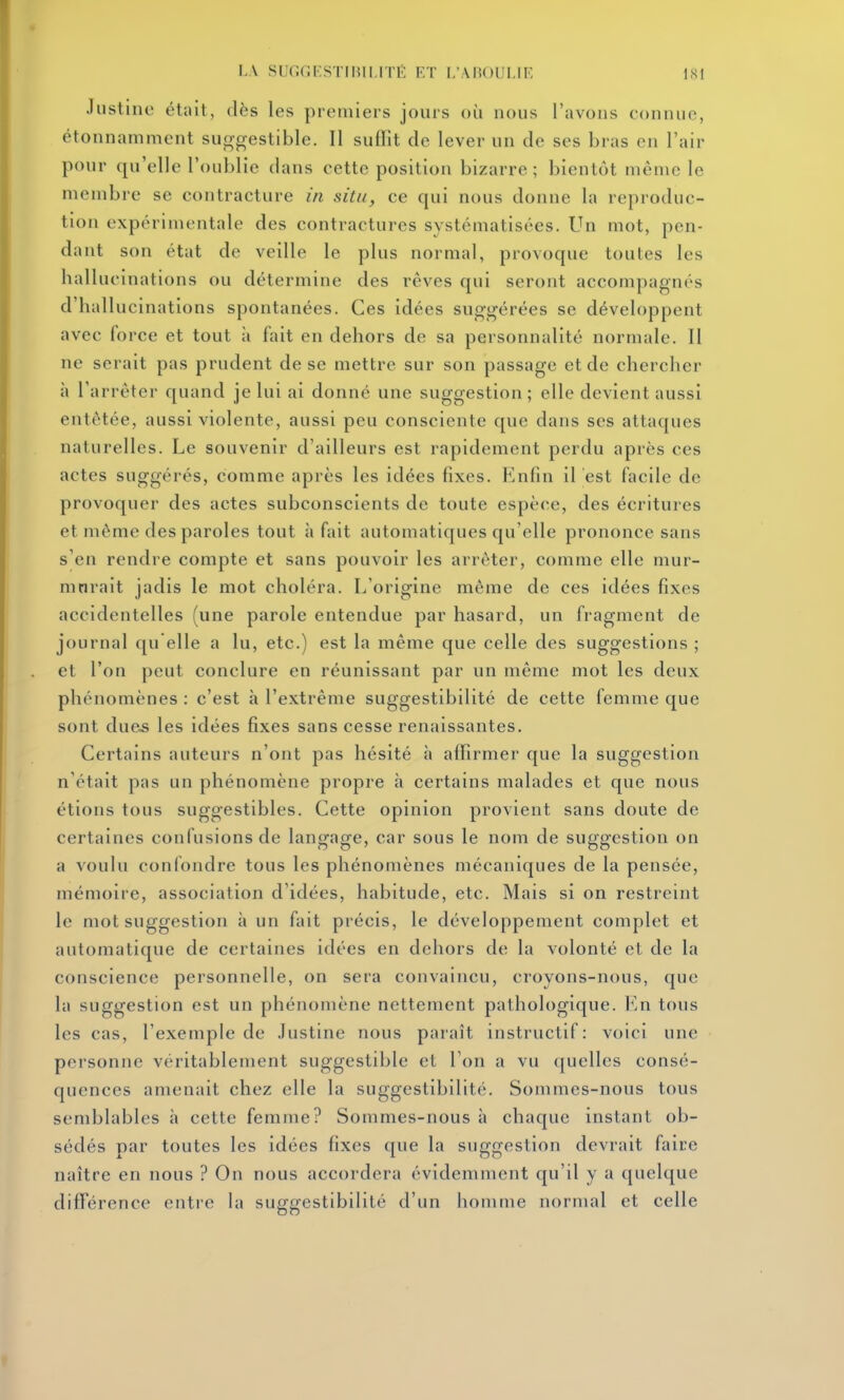 Justine était, dès les premiers jours où nous l'avons connue, étonnamment suggestible. Il suffît de lever un de ses bras en l'air pour qu'elle l'oublie dans cette position bizarre ; bientôt même le membre se contracture in situ, ce qui nous donne la reproduc- tion expérimentale des contractures systématisées. Un mot, pen- dant son état de veille le plus normal, provoque toutes les hallucinations ou détermine des rêves qui seront accompagnés d'hallucinations spontanées. Ces idées suggérées se développent avec force et tout à fait en dehors de sa personnalité normale. Il ne serait pas prudent de se mettre sur son passage et de chercher à l'arrêter quand je lui ai donné une suggestion ; elle devient aussi entêtée, aussi violente, aussi peu consciente que dans ses attaques naturelles. Le souvenir d'ailleurs est rapidement perdu après ces actes suggérés, comme après les idées fixes. Flnfin il est facile de provoquer des actes subconscients de toute espèce, des écritures et même des paroles tout à fait automatiques qu'elle prononce sans s'en rendre compte et sans pouvoir les arrêter, comme elle mur- murait jadis le mot choléra. L'origine même de ces idées fixes accidentelles (une parole entendue par hasard, un fragment de journal qu elle a lu, etc.) est la même que celle des suggestions ; et l'on peut conclure en réunissant par un même mot les deux phénomènes : c'est à l'extrême suggestibilité de cette femme que sont dues les idées fixes sans cesse renaissantes. Certains auteurs n'ont pas hésité à affirmer que la suggestion n'était pas un phénomène propre à certains malades et que nous étions tous suggestibles. Cette opinion provient sans doute de certaines confusions de langage, car sous le nom de suggestion on a voulu confondre tous les phénomènes mécaniques de la pensée, mémoire, association d'idées, habitude, etc. Mais si on restreint le mot suggestion à un fait précis, le développement complet et automatique de certaines idées en dehors de la volonté et de la conscience personnelle, on sera convaincu, croyons-nous, que la suggestion est un phénomène nettement pathologique, l^'.n tous les cas, l'exemple de Justine nous paraît instructif: voici une personne véritablement suggestible et l'on a vu quelles consé- quences amenait chez elle la suggestibilité. Sommes-nous tous semblables à cette femme? Sommes-nous à chaque instant ob- sédés par toutes les idées fixes que la suggestion devrait faire naître en nous ? On nous accordera évidemment qu'il y a quelque différence entre la suffcrestibilité d'un homme normal et celle