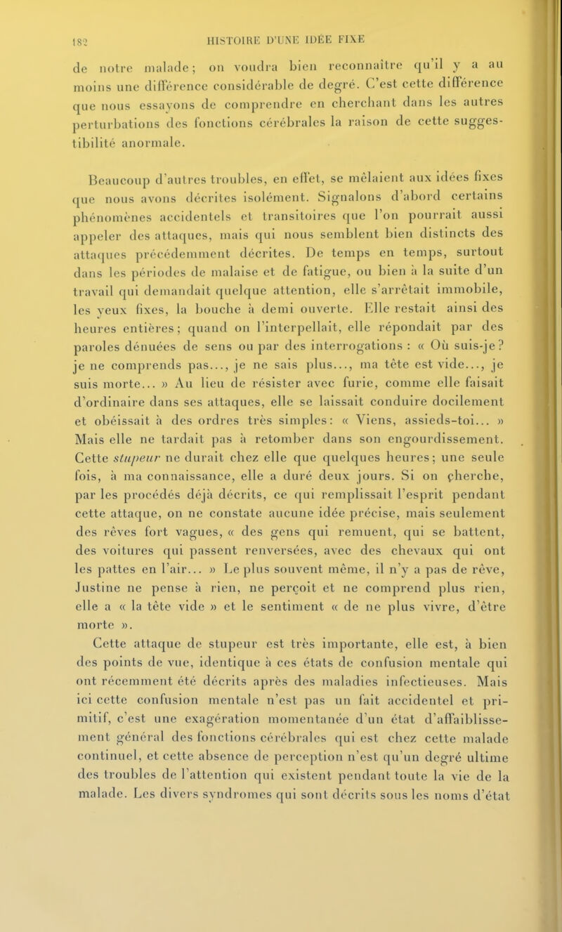 de notre malade; on vondia bien reconnaître qu'il y a au moins une différence considérable de degré. C'est cette différence que nous essayons de comprendre en cherchant dans les autres perturbations des fonctions cérébrales la raison de cette sugges- tibilité anormale. Beaucoup d'autres troubles, en effet, se mêlaient aux idées fixes que nous avons décrites isolément. Signalons d'abord certains phénomènes accidentels et transitoires que l'on pourrait aussi appeler des attaques, mais qui nous semblent bien distincts des attaques précédemment décrites. De temps en temps, surtout dans les périodes de malaise et de fatigue, ou bien à la suite d'un travail qui demandait quelque attention, elle s'arrêtait immobile, les yeux fixes, la bouche à demi ouverte. Elle restait ainsi des heures entières; quand on l'interpellait, elle répondait par des paroles dénuées de sens ou par des interrogations : « Où suis-je? je ne comprends pas..., je ne sais plus..., ma tête est vide..., je suis morte... » Au lieu de résister avec furie, comme elle faisait d'ordinaire dans ses attaques, elle se laissait conduire docilement et obéissait h des ordres très simples: « Viens, assieds-toi... » Mais elle ne tardait pas à retomber dans son engourdissement. Cette stupeur ne durait chez elle que quelques heures; une seule fois, à ma connaissance, elle a duré deux jours. Si on çherche, par les procédés déjà décrits, ce qui remplissait l'esprit pendant cette attaque, on ne constate aucune idée précise, mais seulement des rêves fort vagues, « des gens qui remuent, qui se battent, des voitures qui passent renversées, avec des chevaux qui ont les pattes en l'air... » Le plus souvent même, il n'y a pas de rêve, Justine ne pense à rien, ne perçoit et ne comprend plus rien, elle a « la tête vide » et le sentiment « de ne plus vivre, d'être morte ». Cette attaque de stupeur est très importante, elle est, à bien des points de vue, identique à ces états de confusion mentale qui ont récemment été décrits après des maladies infectieuses. Mais ici cette confusion mentale n'est pas un fait accidentel et pri- mitif, c'est une exagération momentanée d'un état d'affaiblisse- ment général des fonctions cérébrales qui est chez cette malade continuel, et cette absence de perception n'est qu'un degré ultime des troubles de l'attention qui existent pendant toute la vie de la malade. Les divers syndromes qui sont décrits sous les noms d'état