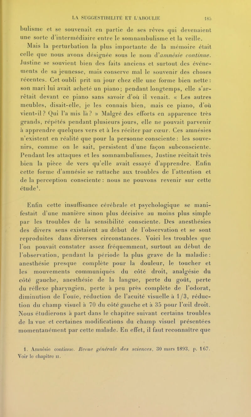 L.V SUGGKSTIBILITÉ ET L WBOULIK 180 bulisnie cl se souvenait ou partie de ses rêves qui devenaient une sorte d'intermédiaire entre le somnambulisme et la veille. Mais la perturbation la plus importante de la mémoire était celle que nous avons désig-née sous le nom à'amnésie continue. Justine se souvient bien dos faits anciens et surtout des événe- ments de sa jeunesse, mais conserve mal le souvenir des choses récentes. Cet oubli prit un jour chez elle une forme bien nette: son mari lui avait acheté un piano; pendant longtemps, elle s'ar- rêtait devant ce piano sans savoir d'où il venait. « Les autres meubles, disait-elle, je les connais bien, mais ce piano, d'où vient-il? Qui l'a mis là? » Malgré des efforts en apparence très grands, répétés pendant plusieurs jours, elle ne pouvait parvenir h apprendre quelques vers et à les réciter par cœur. Ces amnésies n'existent en réalité que pour la personne consciente : les souve- nirs, comme on le sait, persistent d'une façon subconsciente. Pendant les attaques et les somnambulismes, Justine récitait très bien la pièce de vers qu'elle avait essayé d'apprendre. Enfin cette forme d'amnésie se rattache aux troubles de l'attention et de la perception consciente : nous ne pouvons revenir sur cette étude \ Enfin cette insuffisance cérébrale et psychologique se mani- festait d'une manière sinon plus décisive au moins plus simple par les troubles de la sensibilité consciente. Des anesthésies des divers sens existaient au début de l'observation et se sont reproduites dans diverses circonstances. Voici les troubles que l'on pouvait constater assez fréquemment, surtout au début de l'observation, pondant la période la plus grave de la maladie: anesthésie presque complète pour la douleur, le toucher et les mouvements communiqués du côté droit, analgésie du côté gauche, anesthésie de la langue, perte du goût, perte du réflexe pharyngien, perte à peu près complote de l'odorat, diminution de l'ouïe, réduction de l'acuité visuelle à 1/3, réduc- tion du champ visuel à 70 du côté gauche et à 35 pour l'œil droit. Nous étudierons à part dans le chapitre suivant certains troubles de la vue et certaines modifications du champ visuel présentées momentanément par cette malade. En effet, il faut reconnaître que 1. Amnésie continue. Revue générale des sciences, 30 mars 189;{, p. 167.