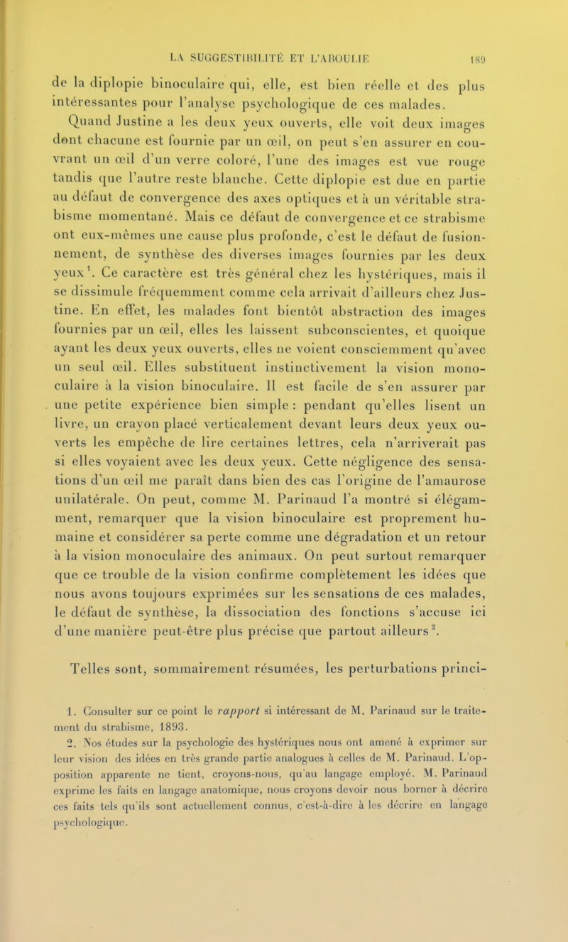 LA SUGGESTIlUI.lTi: RT L'AliOUI.IF, IS!) de la diplople binoculaire qui, elle, est bien réelle et des plus intéressantes pour l'analyse psycbologique de ces malades. Quand Justine a les deux yeux ouverts, elle voit deux images dont chacune est fournie par un œil, on peut s'en assurer en cou- vrant un œil d'un verre coloré, l'une des imasres est vue rouere tandis (jue l'autre reste blanche. Cette diplople est due en partie au défaut de convergence des axes optiques et à un véritable stra- bisme momentané. Mais ce défaut de convergence et ce strabisme ont eux-mêmes une cause plus profonde, c'est le défaut de fusion- nement, de synthèse des diverses images fournies par les deux yeux'. Ce caractère est très général chez les hystériques, mais il se dissimule fréquemment comme cela arrivait d'ailleurs chez Jus- tine. En efifet, les malades font bientôt abstraction des images lournies par un œil, elles les laissent subconscientes, et quoique ayant les deux yeux ouverts, elles ne voient consciemment qu'avec un seul œil. Elles substituent instinctivement la vision mono- culaire à la vision binoculaire. 11 est facile de s'en assurer par une petite expérience bien simple : pendant qu'elles lisent un livre, un crayon placé verticalement devant leurs deux yeux ou- verts les empêche de lire certaines lettres, cela n'arriverait pas si elles voyaient avec les deux yeux. Cette négligence des sensa- tions d'un œil me paraît dans bien des cas l'origine de l'amaurose unilatérale. On peut, comme M. Parinaud l'a montré si élégam- ment, remarquer que la vision binoculaire est proprement hu- maine et considérer sa perte comme une dégradation et un retour à la vision monoculaire des animaux. On peut surtout remarquer que ce trouble de la vision confirme complètement les idées que nous avons toujours exprimées sur les sensations de ces malades, le défaut de synthèse, la dissociation des fonctions s'accuse ici d'une manière peut-être plus précise que partout ailleurs^. Telles sont, sommairement résumées, les perturbations prlnci- 1. Consulter sur ce point le rapport si intéressant de M. Parinaud sur le traite- ment du strabisme, 1893. 2. Nos études sur la psychologie des hystériques nous ont amené à exprimer sur leur vision des idées en très grande partie analogues à celles de M. Parinaud. L'op- position ajDparente ne tient, croyons-nous, qu'au langage employé. M. Parinaud exprime les faits en langage anatomicpic, nous croyons devoir nous borner à décrire ces faits tels qu'ils sont actuellement connus, c'est-à-dire à les décrire en langage psychologique.