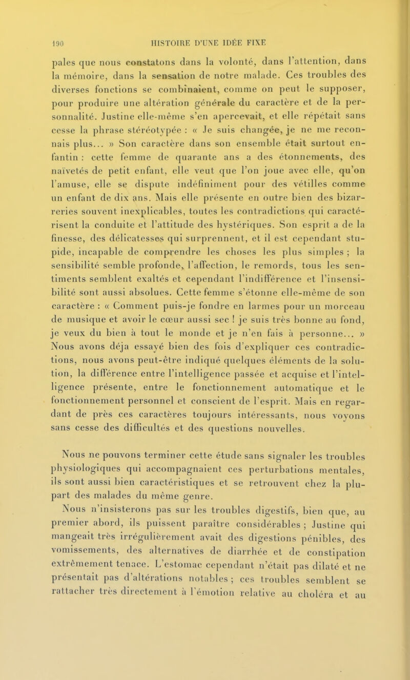 pales que nous constatons dans la volonté, dans l'attention, dans la mémoire, dans la sensation de notre malade. Ces troubles des diverses fonctions se combinaient, comme on peut le supposer, pour produire une altération générale du caractère et de la per- sonnalité. Justine elle-même s'en apercevait, et elle répétait sans cesse la phrase stéréotypée : « .Te suis changée, je ne me recon- nais plus... » Son caractère dans son ensemble était surtout en- fantin : cette femme de quarante ans a des étonnements, des naïvetés de petit enfant, elle veut que l'on joue avec elle, qu'on l'amuse, elle se dispute indéfiniment pour des vétilles comme un enfant de dix ans. Mais elle présente en outre bien des bizar- reries souvent inexplicables, toutes les contradictions qui caracté- risent la conduite et l'attitude des hystériques. Son esprit a de la finesse, des délicatesses qui surprennent, et il est cependant stu- pide, incapable de comprendre les choses les plus simples ; la sensibilité semble profonde,^ l'affection, le remords, tous les sen- timents semblent exaltés et cependant l'indifférence et l'insensi- bilité sont aussi absolues. Cette femme s'étonne elle-même de son caractère : « Comment puis-je fondre en larmes pour un morceau de musique et avoir le cœur aussi sec ! je suis très bonne au fond, je veux du bien à tout le monde et je n'en fais à personne... » Nous avons déjà essayé bien des fois d'expliquer ces contradic- tions, nous avons peut-être indiqué quelques éléments de la solu- tion, la différence entre l'intelligence passée et acquise et l'intel- ligence présente, entre le fonctionnement automatique et le fonctionnement personnel et conscient de l'esprit. Mais en regar- dant de près ces caractères toujours intéressants, nous voyons sans cesse des difficultés et des questions nouvelles. Nous ne pouvons terminer cette étude sans signaler les troubles physiologiques qui accompagnaient ces perturbations mentales, ils sont aussi bien caractéristiques et se retrouvent chez la plu- part des malades du même genre. Nous n'insisterons pas sur les troubles digestifs, bien que, au premier abord, ils puissent paraître considérables ; Justine qui mangeait très irrégulièrement avait des digestions pénibles, des vomissements, des alternatives de diarrhée et de constipation extrêmement tenace. L'estomac cependant n'était pas dilaté et ne présentait pas d'altérations notables ; ces troubles semblent se rattacher très directement à l'émotion relative au choléra et au
