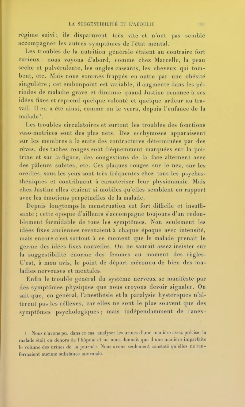 régime suivi ; ils disparurent très vite et n'ont pas semblé accompagner les autres symptômes de l'état mental. Les troubles de la nutrition générale étaient au contraire fort curieux : nous voyons d'abord, comme chez Marcelle, la peau sèche et pulvérulente, les ongles cassants, les cheveux qui tom- bent, etc. Mais nous sommes frappés en outre par une obésité singulière ; cet embonpoint est variable, il augmente dans les pé- riodes de maladie grave et diminue quand Justine renonce à ses idées fixes et reprend quelque volonté et quelque ardeur au tra- vail. Il en a été ainsi, comme on le verra, depuis l'enfance de la malade \ Les troubles circulatoires et surtout les troubles des fonctions vaso-motrices sont des plus nets. Des ecchymoses apparaissent sur les membres à la suite des contractures déterminées par des rêves, des taches rouges sont fréquemment marquées sur la poi- trine et sur la figure, des congestions de la face alternent avec des pâleurs subites, etc. Ces plaques rouges sur le nez, sur les oreilles, sous les yeux sont très fréquentes chez tous les psychas- théniques et contribuent à caractériser leur physionomie. Mais chez Justine elles étaient si mobiles qu'elles semblent en rapport avec les émotions perpétuelles de la malade. Depuis longtemps la menstruation est fort difficile et insuffi- sante ; cette époque d'ailleurs s'accompagne toujours d'un redou- blement formidable de tous les symptômes. Non seulement les idées fixes anciennes revenaient à chaque époque avec intensité, mais encore c'est surtout à ce moment que le malade prenait le germe des idées fixes nouvelles. On ne saurait assez insister sur la suggestibilité énorme des femmes au moment des règles. C'est, à mon avis, le point de départ méconnu de bien des ma- ladies nerveuses et mentales. Enfin le trouble général du système nerveux se manifeste par des symptômes physiques que nous croyons devoir signaler. On sait que, en général, l'anesthésie et la paralysie hystériques n'al- tèrent pas les réflexes, car elles ne sont le plus souvent que des symptômes psychologiques; mais indépendamment de l'anes- 1. ïNous n'avons pu, dans ce cas, analyser les urines d'une manière assez précise, la malade était en dehors de l'hôpilal et ne nous donnait que d'une manière imparfaite le volume des urines de la journée. Nous avons seulement constate qu'elles ne ren- fermaient aucune substance anormale.