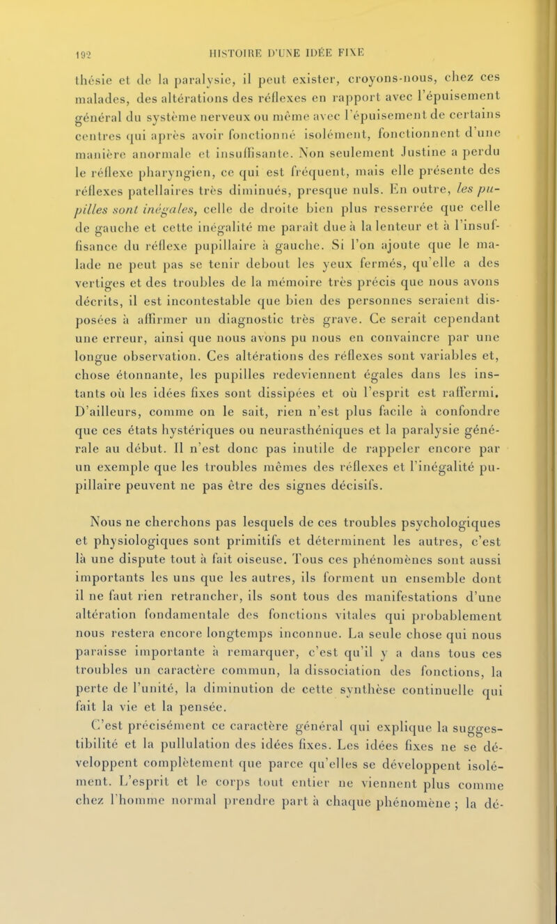 Ihésie et de la paralysie, il peut exister, croyons-nous, chez ces malades, des altérations des réflexes en rapport avec l'épuisement général du système nerveux ou même avec l'épuisement de certains contres qui après avoir fonctionné isolément, fonctionnent d'une manière anormale et insuffisante. Non seulement Justine a perdu le réflexe pharyngien, ce qui est fréquent, mais elle présente des réflexes patellaires très diminués, presque nuls. En outre, les pu- pilles sont inégales, celle de droite bien plus resserrée que celle de gauche et cette inégalité me paraît due à la lenteur et à l'insuf- fisance du réflexe pupillaire à gauche. Si l'on ajoute que le ma- lade ne peut pas se tenir debout les yeux fermés, qu'elle a des vertiges et des troubles de la mémoire très précis que nous avons décrits, il est incontestable que bien des personnes seraient dis- posées à affirmer un diagnostic très grave. Ce serait cependant une erreur, ainsi que nous avons pu nous en convaincre par une longue observation. Ces altérations des réflexes sont variables et, chose étonnante, les pupilles redeviennent égales dans les ins- tants où les idées fixes sont dissipées et où l'esprit est rafFermi. D'ailleurs, comme on le sait, rien n'est plus facile à confondre que ces états hystériques ou neurasthéniques et la paralysie géné- rale au début. Il n'est donc pas inutile de rappeler encore par un exemple que les troubles mêmes des réflexes et l'inégalité pu- pillaire peuvent ne pas être des signes décisifs. Nous ne cherchons pas lesquels de ces troubles psychologiques et physiologiques sont primitifs et déterminent les autres, c'est là une dispute tout à fait oiseuse. Tous ces phénomènes sont aussi importants les uns que les autres, ils forment un ensemble dont il ne faut rien retrancher, ils sont tous des manifestations d'une altération fondamentale des fonctions vitales qui probablement nous restera encore longtemps inconnue. La seule chose qui nous paraisse importante à remarquer, c'est qu'il y a dans tous ces troubles un caractère commun, la dissociation des fonctions, la perte de l'unité, la diminution de cette synthèse continuelle qui fait la vie et la pensée. C'est précisément ce caractère général qui explique la sugges- tibilité et la pullulation des idées fixes. Les idées fixes ne se dé- veloppent complètement que parce qu'elles se développent isolé- ment. L'esprit et le corps tout entier ne viennent plus comme chez l'homme normal prendre part h chaque phénomène ; la dé- É