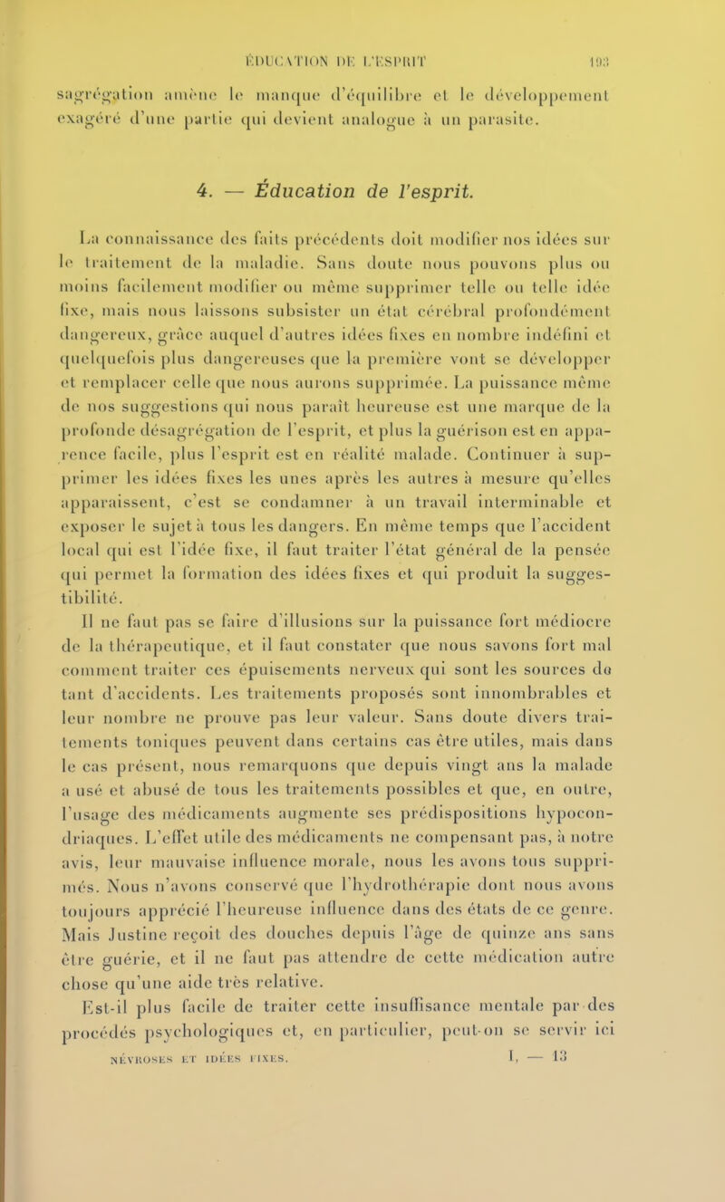 sngrro'ation ;mi(Mi(> le iiian([iic (r(''([irilibi'(î el lo tléveloppoineiil exagéré d'une partie qui devient analogue à un parasite. 4. — Éducation de l'esprit La connaissance des faits précédents doit modifier nos idées sur le haitement de la maladie. Sans doute nous pouvons plus ou moins facilement modifier ou même supprimer telle ou telle idée (ixe, mais nous laissons subsister un état cérébral profondément danoereux, grâce auquel d'autres idées fi.xes en nombre indéfini et quelquefois plus dangereuses que la première vont se développer et remplacer celle que nous aurons supprimée. La puissance même de nos suggestions qui nous paraît heureuse est une marque de la [)rofonde désagrégation de l'esprit, et plus la guérison est en appa- rence facile, plus l'esprit est en réalité malade. Continuer à sup- primer les idées fixes les unes après les autres à mesure qu'elles apparaissent, c'est se condamner à un travail interminable et exposer le sujet à tous les dangers. En même temps que l'accident local qui est l'idée fixe, il faut traiter l'état général de la pensée qui permet la formation des idées fixes et qui produit la sugges- tibilité. 11 ne faut pas se faii'c d'illusions sur la puissance fort médiocre de la thérapeutique, et il faut constater que nous savons fort mal comment traiter ces épuisements nerveux qui sont les sources de tant d'accidents. Les traitements proposés sont innombrables et leur nombre ne prouve pas leur valeur. Sans doute divers trai- tements toniques peuvent dans certains cas être utiles, mais dans le cas présent, nous remarquons que depuis vingt ans la malade a usé et abusé de tous les traitements possibles et que, en outre, l'usage des médicanicnts augmente ses prédispositions hypocon- driaques. L'effet utile des médicaments ne compensant pas, à notre avis, leur mauvaise influence morale, nous les avons tous suppri- més. Nous n'avons conservé que l'hydrothérapie dont nous avons toujours apprécié l'heureuse influence dans des états de ce genre. Mais Justine reçoit des douches depuis l'âge de quinze ans sans être guérie, et il ne faut pas attendre de cette médication autre chose qu'une aide très relative. Est-il plus facile de traiter cette insuffisance mentale par des procédés psychologiques et, en particulier, peut-on se servir ici NliVltOSliS ET IDlh-S 1 IXUS. I, 13