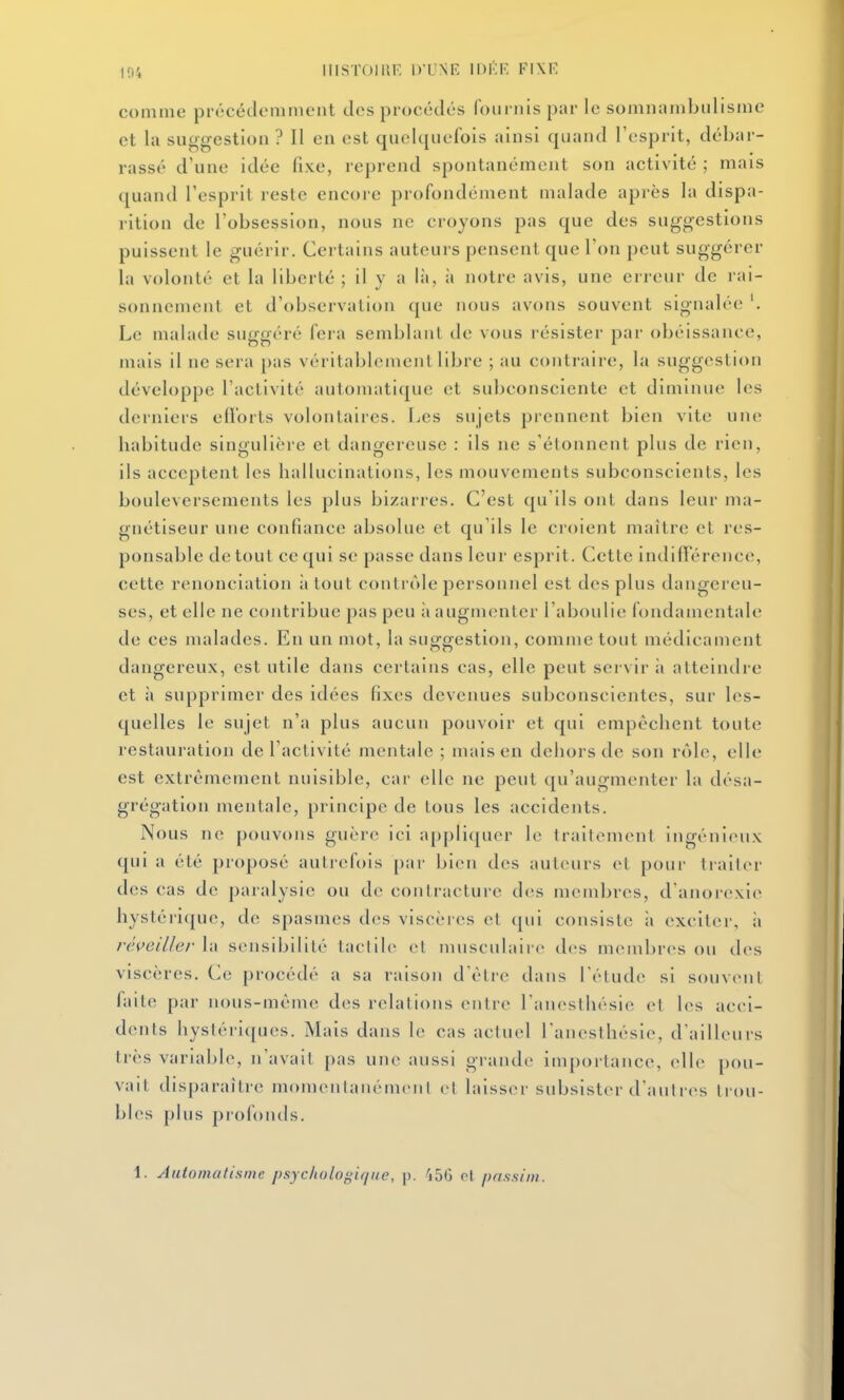 coinine prrcéclommcnt des procédés fournis par le somnambulisme et la suggestion ? Il en est quelquefois ainsi quand l'esprit, débar- rassé d'une idée fixe, reprend spontanément son activité ; mais quand l'esprit reste encore profondément malade après la dispa- rition de l'obsession, nous ne croyons pas que des suggestions puissent le guérir. Certains auteurs pensent que l'on peut suggérer la volonté et la liberté ; il y a là, à notre avis, une erreur de rai- sonnement et d'observation que nous avons souvent signalée '. Le malade suggéré fera semblant de vous résister par obéissance, mais il ne sera pas véritablement libre ; au contraire, la suggestion développe l'activité automatique et subconsciente et diminue les derniers edorts volontaires. Les sujets prennent bien vite une habitude singulière et dangereuse : ils ne s'étonnent plus de rien, ils acceptent les hallucinations, les mouvements subconscients, les bouleversements les plus bizarres. C'est qu'ils ont dans leur ma- gnétiseur une confiance absolue et qu'ils le croient maitre et res- ponsable de tout ce qui se passe dans leur esprit. Cette indifférence, cette renonciation à tout contrôle personnel est des plus dangereu- ses, et elle ne contribue pas peu ii augmenter l'aboulie fondamentale de ces malades. En un mot, la suggestion, comme tout médicament dangereux, est utile dans certains cas, elle peut servir à atteindre et à supprimer des idées fixes devenues subconscientes, sur les- quelles le sujet n'a plus aucun pouvoir et qui empêchent toute restauration de l'activité mentale ; mais en dehors de son rôle, elle est extrêmement nuisible, car elle ne peut qu'augmenter la désa- grégation mentale, principe de tous les accidents. Nous ne pouvons guère ici a[)pliqucr le trailemenl ingénieux qui a été proposé aulj'cfois par bien des auteurs et pour tiailcr des cas de paralysie ou de contracture des membres, d anoicxie hystérique, de spasmes des viscères et ([ui consiste à exciter, ;i réveillerhx sensibilité tactile cl musculaire des membres ou des viscères. Ce procédé a sa raison d'élre dans l'étude si souvent faite par nous-même des relations entre ranesthésie et les acci- dents hystériques. Mais dans le cas actuel Lanesthésie, d'ailleurs très variable, n'avait pas une aussi grande importance, elle pou- vait disparaître momentanément cl laisser subsister d'autres trou- bles plus profonds. 1. Automatisme psychologique, \^. 156 cl passim.