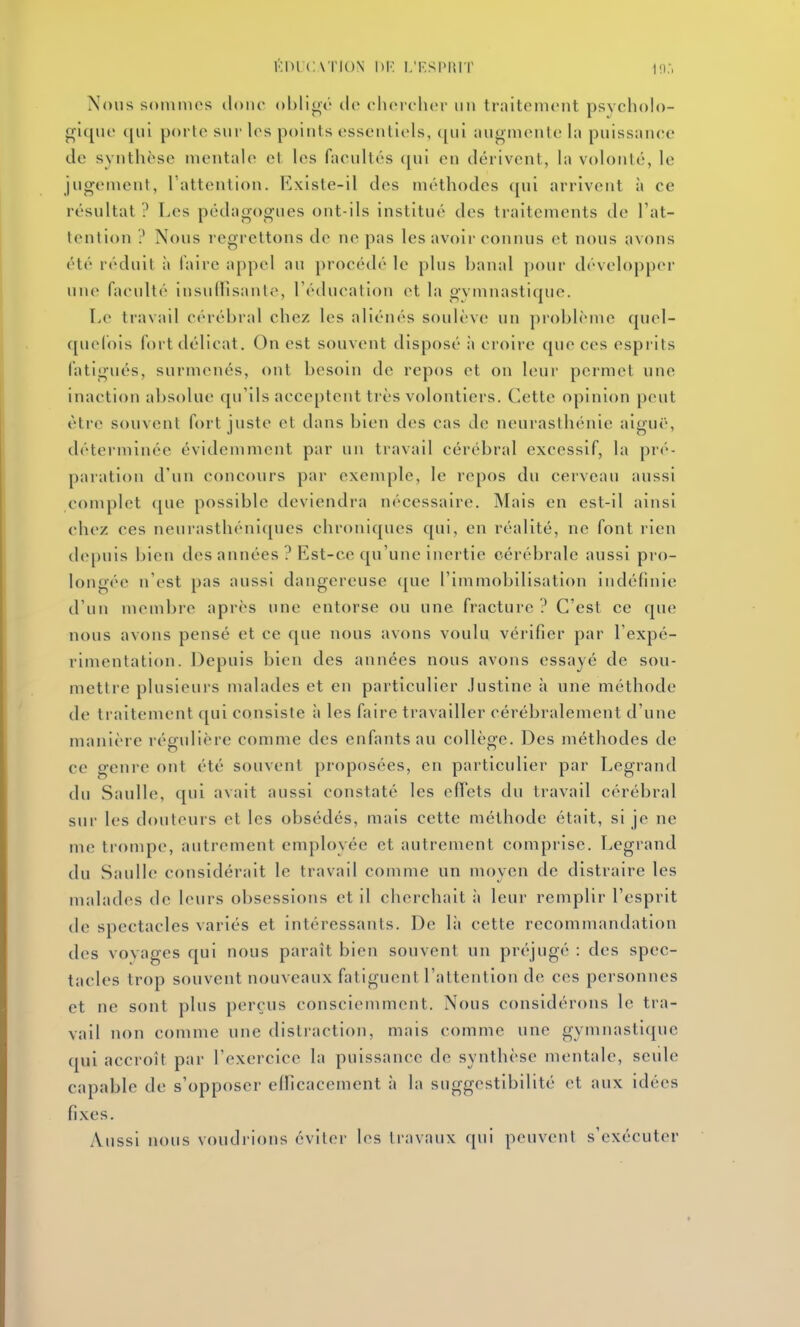 l'.lMC\TI()N DR l.T.SIMUT Nous somnu's donc oblige cic cluMchcr un traitement psycholo- gique qui porte sur les points essentiels, qui augniente la puissance de synthèse mentale et les facultés ([ui en dérivent, la volonté, le jugement, l'attention. Existe-il des méthodes qui arrivent à ce résultat ? Les pédagogues ont-ils institué des traitements de l'at- tention ? Nous regrettons de ne pas les avoir connus et nous avons été réduit ;i l'aire appel au procédé le plus banal pour développer une faculté insuffisante, l'éducation et la gymnastique. Le travail cérébral chez les aliénés soulève un problème quel- quefois fort délicat. On est souvent disposé à croire que ces esprits fatigués, surmenés, ont besoin de repos et on leur permet une inaction absolue qu'ils acceptent très volontiers. Cette opinion peut éti-e souvent fort juste et dans bien des cas de neurasthénie aiguë, déterminée évidemment par un travail cérébral excessif, la pré- paration d'un concours par exemple, le repos du cerveau aussi complet que possible deviendra nécessaire. Mais en est-il ainsi chez ces neurasthéni([ues chroniques qui, en réalité, ne font rien d(q)uis bien des années ? Est-ce qu'une inertie cérébrale aussi pro- longée n'est pas aussi dangereuse ([ue l'immobilisation indéfinie d'un membre après une entorse ou une fracture ? C'est ce que nous avons pensé et ce que nous avons voulu vérifier par l'expé- rimentation. Depuis bien des années nous avons essayé de sou- mettre plusieurs malades et en particulier Justine à une méthode de traitement qui consiste à les faire travailler cérébralement d'une manière régulière comme des enfants au collège. Des méthodes de ce genre ont été souvent proposées, en particulier par Legrand du Saulle, qui avait aussi constaté les eff^ets du travail cérébral sur les doutcurs et les obsédés, mais cette méthode était, si je ne me trompe, autrement employée et autrement comprise. Legrand du Saulle considérait le travail comme un moyen de distraire les malades de leurs obsessions et il cherchait à leur remplir l'esprit de spectacles variés et intéressants. De là cette recommandation des vovages qui nous paraît bien souvent un préjugé : des spec- tacles trop souvent nouveaux fatiguent l'attention de ces personnes et ne sont plus perçus consciemment. Nous considérons le tra- vail non comme une distraction, mais comme une gymnastique qui accroît par rexercice la puissance de synthèse mentale, seiile capable de s'opposer efficacement à la suggestibilité et aux idées fixes. Aussi nous voudrions éviter les travaux qui peuvent s'exécuter