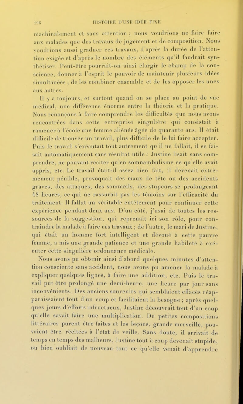 100 IIISTOIIU' D'UNI' IDKE FIXK niachlnalcmonl et sans attention ; nous voudi'ions ne faire faire aux malades (|ue des travaux de jugement et de composition. Nous voudrions aussi graduer ces travaux, d'après la durée de l'atten- tion exigée et d'après le nombre des éléments qu'il faudrait syn- thétiser. Peut-être pourrait-on ainsi élargir le champ de la con- science, donner ii l'esprit le pouvoir de maintenir plusieurs idées simultanées ; de les combiner ensemble et de les opposer les unes aux autres. Il Y a toujours, et surtout quand on se place au point de vue médical, une différence énorme entre la théorie et la pratique. Nous renonçons ii faire comprendre les dillicultés (jue nous avons rencontrées dans cette entreprise singulière qui consistait à ramènera l'école une femme aliénée âgée de quarante ans. Il était (lidicilede trouver un travail, plus difficile de le lui faire acceptei-. Puis le travail s'exécutait tout autrement qu'il ne fallait, il se fai- sait automatiquement sans résultat utile: .lustine lisait sans com- prendre, ne pouvant réciter qu'en somnambulisme ce qu'elle avait appris, etc. Le travail était-il assez bien lait, il devenait extrê- mement pénible, provoquait des maux de tête ou des accidents gi'aves, des attaques, des sommeils, des stupeurs se prolongeant 48 heures, ce qui ne rassurait pas les témoins sur l'efficacité du traitement. Il fallut un véritable entêtement pour continuer cette expérience pendant deux ans. D'un côté, j'usai de toutes les res- sources de la suggestion, qui reprenait ici son rôle, pour con- traindre la malade ;i faire ces travaux ; de l'autre, le mari de Justine, qui était un homme fort intelligent et dévoué à cette pauvre femme, a mis une grande patience et une grande habileté à exé- cuter cette singulière ordonnance médicale. Nous avons pu obtenir ainsi d'abord quelques minutes d'atten- tion consciente sans accident, nous avons pu amener la malade à exprujuer quelques lignes, à faire une adtlilion, etc. Puis le tra- vail put être prolongé une demi-heure, une heure par jour sans inconvénients. Des anciens souvenirs qui semblaient effacés réap- paraissaient tout d'un coup et facilitaient la besogne ; après quel- ques jours d'efforts infructueux, Justine découvrait tout d'un coup qu'elle savait faire une multiplication. De petites compositions littéraires purent être faites et les leçons, grande merveille, pou- vaient être récitées à l'état de veille. Sans doute, il arrivait de temps en temps des malheurs, Justine tout à coup devenait stupide, ou bien oubliait de nouveau tout ce qu'elle veiuiit d'apprendre
