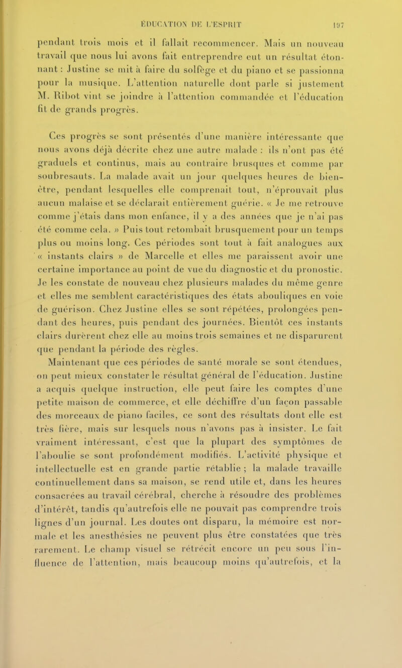 KDUCA'I ION 1)K I.IÎSPIIIT |'J7 polulaiit Irois mois ol il fnllait recommencer. Mais un nouveau travail que nous lui avons tait entreprendre eut un résultat éton- nant : Justine se mit à faire du solfège et du piano et se passionna pour la musique. 1/attention naturelle dont parle si justement M. Ril)ot vint se joindre à l'attention commandée et Téducation fit de grands progrès. Ces progrès se sont présentés d'une manière intéressante que nous avons déjà décrite chez une autre malade : ils n'ont pas été graduels et continus, mais au contraire brusques et comme par soubresauts, l^a malade avait un jour ([uelques heures de bien- être, pendant lescjuelles elle conqirenait tout, n'éprouvait [)lus aucun malaise et se déclarait entièrement «iiitM ie. « .le me retrouve comme j'étais dans mon enfance, il v a des années (juc je n'ai pas été comme cela. » Puis tout retondrait brusquement pour un temps plus ou nu)ins long. Ces périodes sont tout ;i fait analogues aux ' « instants clairs » de Marcelle et elles me paraissent avoir une certaine importance au point de vue du diagnostic et du pronostic. Je les constate de nouveau chez plusieurs malades du môme genre et elles me semblent caractéristiques des états abouliques en voie de guérison. Chez Justine elles se sont répétées, prolongées pen- dant des heures, puis pendant des journées. Bientôt ces instants clairs durèrent chez elle au moins trois semaines et ne disparurent que pendant la période des règles. Maintenant que ces périodes de santé morale se sont étendues, on pont mieux constater le résultat général de l'éducation. Justine a accjuis quelque instruction, elle peut faire les comptes d'une petite maison de commerce, et elle déchid're d'un façon passable des morceaux de piano faciles, ce sont des résultats dont elle est très lière, mais sur lesquels nous n'avons pas à insister. Le fait vraiment intéressant, c'est que la plupart des symptômes de l'aboulie se sont profondément modifiés. L'activité physique et intellectuelle est en grande partie rétablie ; la malade travaille continuellement dans sa maison, se rend utile et, dans les heures consacrées au travail cérébral, cherche à résoudre des problèmes d'intérêt, tandis qu'autrefois elle ne pouvait pas comprendre trois lignes d'un journal. I^es doutes ont dispai u, la mémoire est nor- male cl les anesthésies ne peuvent plus être constatées que très rarement. Le clunup visuel se rétrécit encore un peu sous l in- fluence de l'attention, mais beaucoup moins qu'aulrelois, et la