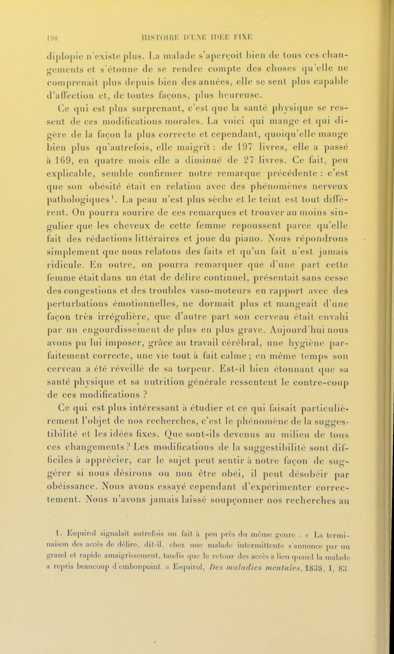 clipl(>{)ic nCxistr plus. I.a malade s'aperçoit I)icn de tous ces ehaii- gemeuts et s'étonne de se rendre compte des choses qu'elle ne comprenait plus depuis bien des années, elle se sent plus capable d'aiïection et, de toutes façons, plus heureuse. Ce <[ui est plus surprenant, c'est que la santé physique se res- sent de ces modifications morales. La voici qui mange et qui di- gère de la façon la plus correcte et cependant, quoiqu'elle mange bien plus qu'autrefois, elle maigi it : de 197 livres, elle a passé à 169, en quatre mois elle a diminué de 27 livres. Ce fait, peu explicable, sendjle confirmer notre remarque précédente : c'est que son obésité était en relation avec des phénomènes nerveux pathologiques'. La peau n'est plus sèche et le teint est tout dilTé- rent. On pourra sourire de ces remarques et trouver au moins sin- gulier que les cheveux de cette femme repoussent pai'ce qu'elle fait des rédactions littéraires et joue du piano. Nous répondrons simplement que nous relatons des faits et qu'un fait n'est jamais ridicule. En outre, on pourra remarquer que d'une part cette femme était dans un état de délire continuel, présentait sans cesse des congestions et des troubles vaso-moteurs en rapport avec des perturbations émotionnelles, ne dormait plus et mangeait d'une façon très irrégulicre, que d'autre jiai't son cerveau riait envahi par un engourdissement de plus en plus grave. Aujourd'hui nous avons pu lui imposer, grâce au travail cérébral, une hygiène par- faitement correcte, une vie tout à fait calme ; (>n même t(>mps son cerveau a été réveillé de sa torpeur. Est-il bien étonnant (|ue sa santé physique et sa nutrition générale ressentent le contre-coup de ces modifications ? Ce qui est plus intéressant à étudier et ce qui faisait particuliè- rement l'objet de nos recherches, c'est le phénomène de la sugges- tibililé et les idées fixes. Que sont-ils devenus au milieu de tous ces chaiif^ements ? Les modifications de la surraestibilité sont dif- ficiles à apprécier, car le sujet peut sentir ii notre façon de sug- gérer si nous désirons ou non être obéi, il peut désobéir par obéissance. Nous avons essayé cependant d'expérimenter correc- tement. Nous n'avons jamais laissé soupçonner nos recherches au 1. Esquirol signalait autrefois un fait à pou près rlu même genre : « La termi- naison des accès de délire, dit-il, chez une malade iulermitlcnlc s'annonce par un grand et rapide amaigrissement, taudis que le retour des accès a lieu quand la malade a repris beaucoup d embonpoint. » Esquirol, Des maladies mentales, 1838, J , 8o.