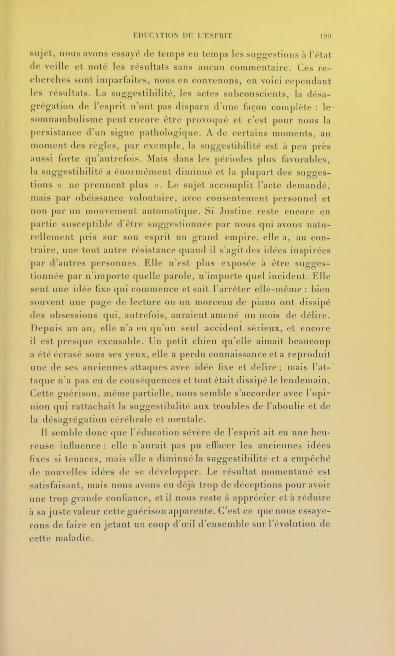 sujet, lions avons essuyé do temps en temps les sngg'estions à l'état de veille et noté les résultats sans ancun commentaire. Ces re- ciierches sont imparfaites, nous en convenons, en voici cependant les résultats. La sug-gestibilité, les actes subconscients, la désa- grégation de l'esprit n'ont pas disparu d'une façon complète : le^ somnambulisme peut encore être provoqué et c'est pour nous la persistance d'un signe pathologique. A de certains moments, au moment des règles, [)ar exemple, la suggestibilité est à peu près aussi forte qu'autrefois. Mais dans les périodes plus favorables, la suggestibilité a énormément diminué et la plupart des sugges- tions « ne prennent plus ». Le sujet accomplit l'acte demandé, mais par obéissance volontaire, avec consentement personnel et non par un mouvement automatique. Si Justine reste encor(; en partie susceptible d'être suggestionnée par nous qui avons nalu- rellemcnt pris sur son (>spiit un grand empire, elle a, au con- traire, une tout autre résistance quand il s'agit des idées inspirées par d'autres personnes. Elle n'est plus exposée à être sugges- tionnée par n'importe quelle parole, n'inipoite quel incident. Fdle sent une idée fixe qui commence et sait l'arrêter elle-même : bien souvent une page de lecture ou un morceau de piano ont dissipé des obsessions qui, autrefois, auraient amené un mois de délii'e. Depuis un ati, elle n'a eu ({u'un seul accident sérieux, et encore il est presque excusable. Un petit chien qu'elle aimait beaucoup a été écrasé sous ses yeux, elle a perdu connaissance et a reproduit une de ses anciennes attaques avec idée fixe et délire; mais l'at- tafjue n'a pas eu de conséquences et tout était dissipé le lendemain. Cette guérison, même partielle, nous semble s'accorder avec l'opi- nion qui rattachait la suggestibilité aux troubles de l'aboulie et de la désagrégation cérébrale et mentale. Il semble donc que l'éducation sévère de l'esprit ait eu une heu- reuse influence : elle n'aurait pas pu efTacer les anciennes idées fixes si tenaces, mais elle a diminué la suggestibilité et a empêché de nouvelles idées de se développer. Le résultat momentané est satisfaisant, mais nous avons eu déjà trop de déceptions pour avoir une trop grande confiance, et il nous reste à apprécier et à réduire à sa juste valeur cette guérison apparente. C'est ce que nous essaye- rons de faire en jetant un coup d'œil d'ensemble sur l'évolution de cette maladie.