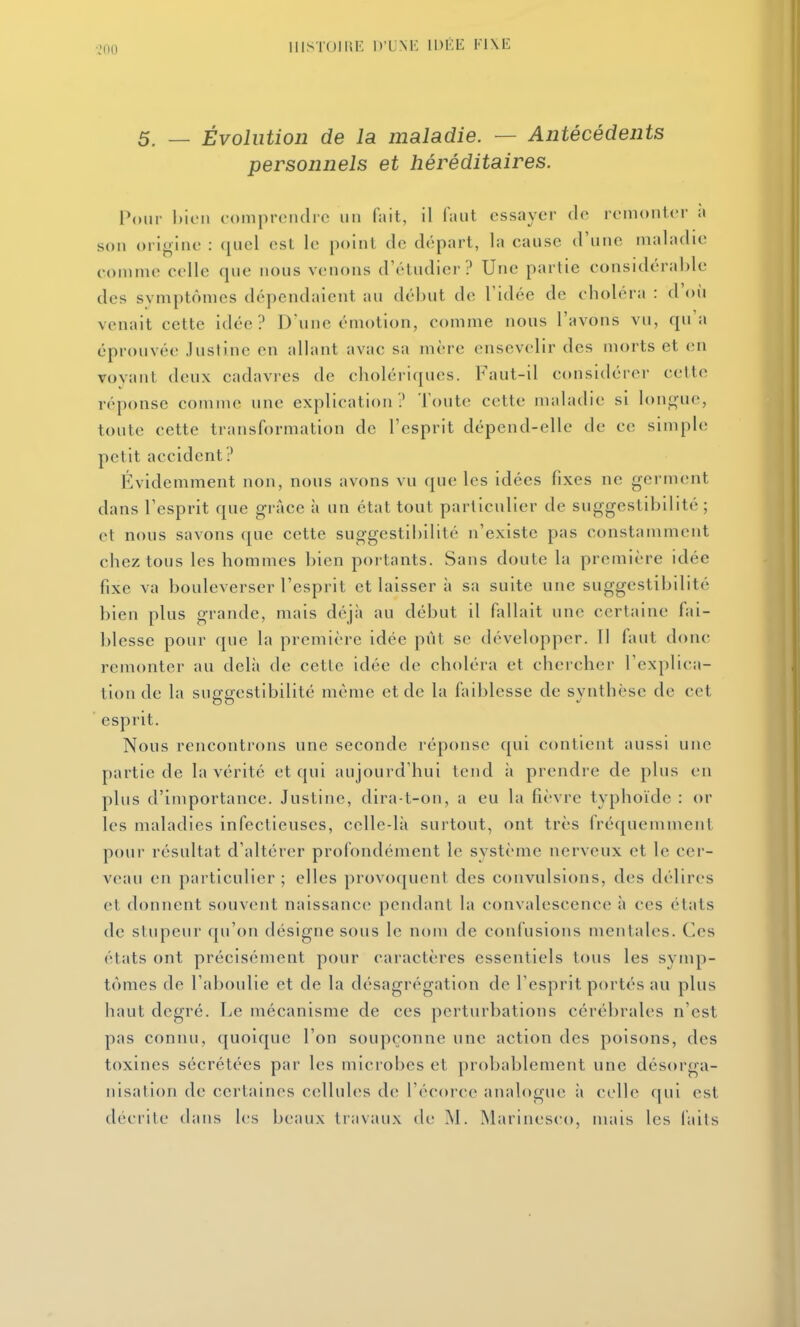 IIISTOIIIE D'UNI-: IDÉE K1\E 5. — Évolution de la maladie. — Antécédents personnels et héréditaires. Vour bien coiiipreiulrc un fait, il Tant essayer do remonter à son origine : ([iiel est le point de départ, la cause d'une maladie comme celle que nous venons d'étudier? Une partie considérable des svmptômes dépendaient au début de l'idée de choléra : d'où venait cette idée? D'une émotion, comme nous l'avons vu, qu'a éprouvée Justine en allant avac sa mère ensevelir des morts et en vovaiU deux cadavres de choléi'iques. Faut-il considérer cette réponse comme une explication? l'oute cette maladie si long'uc, toute cette transformation de l'esprit dépend-elle de ce simple petit accident? Évidemment non, nous avons vu que les idées fixes ne germent dans l'esprit que grâce à un état tout particulier de suggestibillté ; et nous savons que cette suggestibilité n'existe pas constamment chez tous les hommes bien portants. Sans doute la première idée fixe va bouleverser l'esprit et laisser à sa suite une suggestibilité bien plus grande, mais déjà au début il fallait une certaine fai- blesse pour que la première idée pût se développer. Il faut donc remonter au delà de cette idée de choléra et chercher l'explica- tion de la suggestibilité même et de la faiblesse de synthèse de cet esprit. Nous rencontrons une seconde réponse qui contient aussi une partie de la vérité et qui aujourd'hui tend à prendre de plus en plus d'importance. Justine, dira-t-on, a eu la fièvre typhoïde : or les maladies infectieuses, celle-là surtout, ont très fréquemment pour résultat d'altérer profondément le système nerveux et le cer- veau en particulier ; elles provoquent des convulsions, des délires et donnent souvent naissanc(> pendant la convalescence à ces états de stupeur qu'on désigne sous le nom de confusions mentales. Ces états ont précisément pour caractères essentiels tous les symp- tômes de l'aboulie et de la désagrégation de l'esprit portés au plus haut degré. Le mécanisme de ces perturbations cérébrales n'est pas connu, quoique l'on soupçonne une action des poisons, des toxines sécrétées par les microbes et probablement une désorga- nisation de certaines cellules de l'écorce analogue à celle qui est décrite dans les beaux travaux de INl. Marinesco, mais les faits