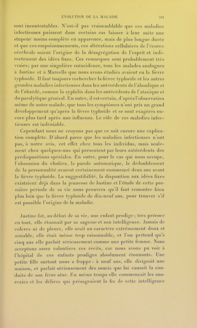 i:VOIJJTION Dr. lA M M.VDIF, 201 sont incontestables. N'est-il pas vraisemblable qnc ces niahulies inCecticuses pnissent dans certains cas laisser à leur suite une stupeur moins complète en apparence, mais de plus longue durée et que ces empoisonnements, ces altérations cellulaires de Técorce cérébrale soient l'origine de la désagrégation de l'esprit et indi- rectement des idées fixes. Ces remarques sont probablement très vraies; par une singulière coïncidence, tous les malades analogues il .lustine et à Marcelle que nous avons étudiés avaient eu la fièvre typlioïde. 11 faut toujours rechercher la fièvre typhoïde et les autres grandes maladies infectieuses dans les antécédents de l'aboulique et de l'obsédé, comme la syphilis dans les antécédents de l'ataxicpie et du paralyticjuc général, lùi outre, il estcertain, d'après l'observation même de notre malade, que tous les symptômes n'ont pris un grand développement qu'après la lièvre typhoïde et se sont exagérés en- core plus tard après une influenza. Le rôle de ces maladies infec- tieuses est indéniable. Cependant nous ne croyons pas c[ue ce soit encore une explica- tion complète. D'abord parce que les maladies infectieuses n'ont pas, à notre avis, cet effet chez tous les individus, mais seule- ment chez quelques-uns qui présentent par leurs antécédents des prédispositions spéciales. En outre, pour le cas qui nous occupe, l'obsession du choléra, la parole automatique, le dédoublement de la personnalité avaient certainement commencé deux ans avant la fièvre tvphoïde. La suggestibilité, la disposition aux idées fixes existaient déjà dans la jeunesse de .lustine et l'étude de cette pre- mière période de sa vie nous prouvera qu'il faut remonter bien plus loin que la fièvre typlioïde de dix-neuf ans, pour trouver s'il est possible l'origine de la maladie. Justin»! (ut, au début de sa vie, une enfant prodige; très précoce en tout, elle étonnait par sa sagess(î et son intelligence. Jamais de colères ni de pleurs, elle avait un caractère extrêmement doux et aimable, elle était même trop raisonnable, et l'on prétend qu'à cinq ans elle parlait sérieusement comme une petite femme. Nous acceptons assez volontiers ces récits, cai nous avons pu voir à l'hôpital de ces enfants prodiges absolument étonnants. Une petite fille surtout nous a frappé : à neuf ans, elle dii igeait une maison, et parlait sérieusement des soucis que lui causait la con- duite de son frère aîné. Ln même temps elle commençait les ano- rexies et les délires (|ui présageaient la (in de cette inlelligence
