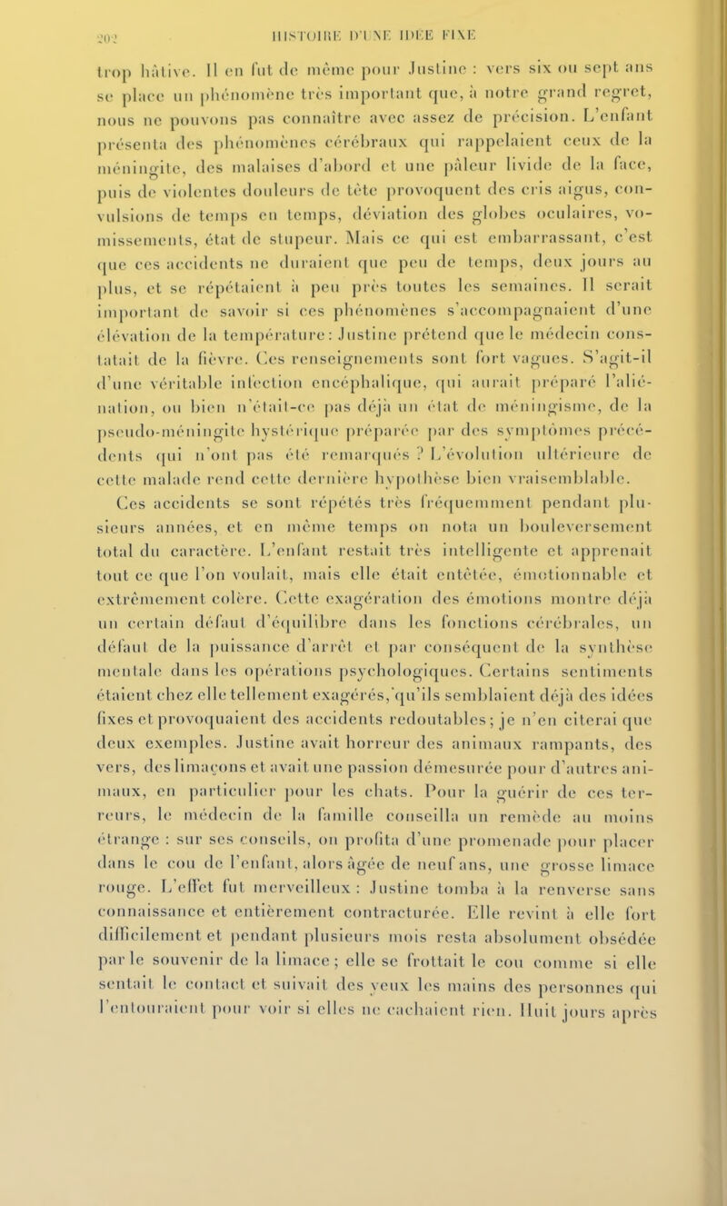 trop hàlivc. 11 vn l'ut do mètno poiii- Jiisliiic : vers six ou sept ans SI' place uu |)hénoniène très important que, à notre grand regret, nous ne pouvons pas connaître avec assez de précision. L'enfant présenta des phénomènes cérébraux qui rappelaient ceux de la ménino-ite, des malaises d'abord et une pâleur livide de la face, puis de violentes douleurs de tète provoquent des cris aigus, con- vulsions de temps en temps, déviation des globes oculaires, vo- missements, état de stupeur. Mais ce qui est embarrassant, c'est que ces accidents ne duraient que peu de temps, deux jours au plus, et se répétaient ;i peu près toutes les semaines. Il serait important de sav()ir si ces phénomènes s'accompagnaient d'une élévation de la température: Justine prétend que le médecin cons- tatait de la fièvre, (^es renseignements sont fort vagues. S'agit-il d'une véritable inleclion encéphalique, (pii aurait préparé l'alié- nation, ou bien n'élail-cc pas déjii un élat de méningisme, de la pseudo-méningite hystéri(jue préparée par des sym[)tômes précé- dents qui n'ont pas été remaicpiés 1/évoIiilion ultérieure de cette malade rend cette dernière hypothèse bien vraisemblable. Ces accidents se sont répétés très fréquemment pendant plu- sieurs années, et en même temps on nota nn bouleversement total du caractère. L'enfant restait très ititelligente et apprenait tout ce que l'on voulait, mais elle était entêtée, émotionnable et extrêmement colère. Cette exagération des émotions montre déjii un certain défaut d'é(|uilibre dans les fonctions céiébrales, un défaut de la puissance d'anêl el jiar conséquent de la synthèse mentale dans les opérations psychologiques. Certains sentiments étaient chez elle tellement exagérés,qu'ils semblaient déjà des idées fixes et provoquaient des accidents redoutables; je n'en citerai que deux exemples. Justine avait horreur des animaux rampants, des vers, des limaçons et avait une passion démesurée poui' d'autres ani- maux, en particulier j)our les chats. Pour la guérir de ces ter- reurs, le médecin de la famille conseilla un remède au moins étrange : sur ses conseils, on profita d'une promenade jiour placer dans le cou de l'enfant, alors âgée de neuf ans, une grosse limace rouge. L'ellct fut merveilleux: Justine tomba à la renverse sans connaissance et entièrement contracturée. Elle revint à elle fort dilficilement et pendant plusieurs mois resta absolument obsédée parle souvenir de la limace; elle se frottait le cou comme si elle sentait le contact et suivait des yeux les mains des personnes qui renlouraienl pour voir si eUes m; cachaient rien. Iluil jours après