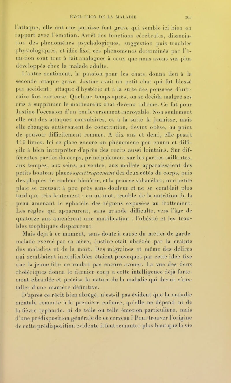 i;v()i,i i ioN 1, \ M M, MMK ','();; l'allaqiic, elle rul une jaunisse fort grave qui semble ici bien en l appot l avec rémolion. Arrêt des fonctions cérébrales, dissocia- tion des phénomènes psycholool<pi(>s, suggestion puis lioubb^s physiob)giques, et idée fixe, ces phénomènes déterminés par Té- motion sont tout il fait auaU)gues à ceux ([ue nous avons vus phis déveh)ppés chez hi mahide adulte. l/aiitre sentiment, hi passion pour h?s chats, donna lieu à la seconde attaque grave. Justine avait un petit chat qui fut blessé par accident : atta([ue d'hystérie et ;i la suite des poussées d'urti- c aii e fort curieuse. Quelque temps après, on se décida malgré ses cris il supprimer le malheureux chat devenu infirme. Ce fut pour .lustine l'occasion d'un bouleversement incroyable. Non seulement elle eut des attaques convulsives, et ii la suite la jaunisse, mais elle changea entièrement de constitution, devint (djèse, au point de pouvoir difficilement remuer. A dix ans et demi, elle pesait 1 19 livres. Ici se place encore un phénomène peu connu et diffi- cile à bien interpréter d'après des récits aussi lointains. Sur dif- férentes parties du corps, principalement sur les parties saillantes, aux tempes, aux seins, au ventre, aux mollets apparaissaient des petits boutons Y>^i\ccs stji/iétriqiienient des deux coUSs du corps, puis des plaques de couleur bleuâtre, et la peau se sphacélait; une petite plaie se creusait à peu près sans douleur et ne se comblait plus tard que très lentement : en un mot, trouble de la nutrition de la peau amenant le sphacèle des régions exposées au frottement. Les règles cpii a[)[)arurent, sans grande difficulté, vers l'àgc de (juatorze ans amenèrent une modification : l'obésité et les trou- bles trophi(|ues disparurent. Mais déjà ;i ce moment, sans doute à cause du métier de garde- malade exercé par sa mère, Justine était obsédée par la crainte des maladies et de la mort. Des mififraines et même des délires (pii semblaient inexplicables étaient provoqués par cette idée fixe (|ue la jeune fille n(; voulait pas encore avouer. La vue des deux choléi'iques donna le dernier coiq) ii c(;tte intelligence déjà forte- ment ébranlée et précisa la nature de la maladie (pii devait s'ins- taller d'une manière définitive. D'après ce récit bien abrégé, n'est-il pas évident que la maladie mentale remonte à la première enfance, qu'elle ne dépend ni de la fièvre typhoïde, ni de telle ou telle émotion particulière, mais d'une prédisposition générale de ce cerveau ? Pour trouver l'oi igine de cette prédisposition évidente il faut remonter plus haut que la vie