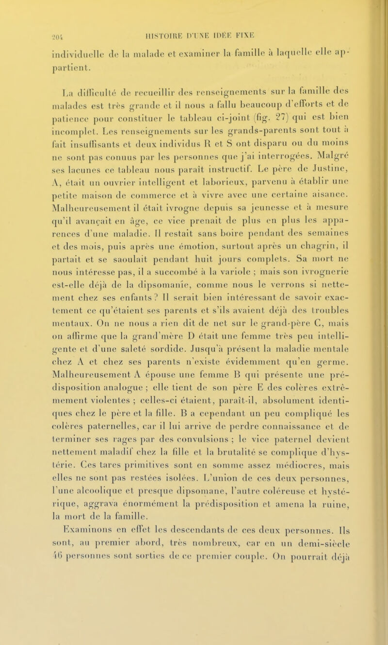 ■J04 HISTOIRE IVliNE IIM-F. FIXE îndividiiclk' de la iindadc et oxainiiior la famillr ii laqiirlK; elle ap- partient. La diHleulté de reeueillir d(;s reiiseinnoments sur la fanulle des malades est très grande et il nous a fallu beaucoup d'efTorts et de patience pour constituer le tableau ci-joint (fig. 27) qui est bien incomplet. Les renseignements sur les grands-parents sont tout ii fait insulfisants et deux Individus R et S ont disparu ou du moins ne sont pas connus par les personnes qu(î j'ai interrogées. Malgré ses lacunes ce tableau nous paraît instructif. Le père de Justine, A, était un ouvrier intelligent et laborieux, parvenu à établir une petite maison de conimerce et i\ v'wrv, avec une certaine aisance. Malbeureusement il était ivrogne depuis sa jeunesse et ii mesure qu'il avançait en âge, ce vice prenait de plus en plus les appa- rences d'une maladie. Il restait sans boire pendant des semaines et des mois, puis après uih; émotion, surtout après un chagrin, il partait et se saoulait pendant huit jours complets. Sa mort ne nous intéresse pas, il a succombé ii la variole ; mais son ivrognerie est-elle déjà de la dipsomanie, comme nous le verrons si nette- ment chez ses enfants .' [1 s(;rait bien intéressant de savoir exac- tement ce qu'étaient ses parents et s'ils avaient déjii des troubles mentaux. On ne nous a rien dit de net sur le grand-père C, mais on affirme que la grand'mère D était une femme très peu intelli- gente et d'une saleté sordide. Jusqu'il présent la maladie mentale chez A et chez ses parents n'existe évidemment qu'en germe. Malheureusement A épouse une femme B qui présente une pré- disposition analogue ; elle tient de son père E des colères extrê- mement violentes ; celles-ci étaient, paraît-il, absolument identi- ques chez le père et la fdle. B a cependant un peu compliqué les colères paternelles, car il lui arrive de perdre connaissance et de terminer ses rages par des convulsions ; le vice paternel devient nettement maladif chez la fille et la brutalité se conqilique d'hvs- térie. Ces tares primitives sont en somme assez médiocres, mais elles ne sont pas restées isolées. L'union de ces deux personnes, l'une alcoolique et presque dipsomane, l'autre coléreuse et hvsté- rique, aggrava énormément la prédisposition et amena la ruine, la mort de la famille. Examinons en effet les descendants de ces deux personnes. Ils sont, au premier abord, très nombreux, car en un demi-siècle i(3 personnes sont sorties de ce premier couple. On pourrait déjii