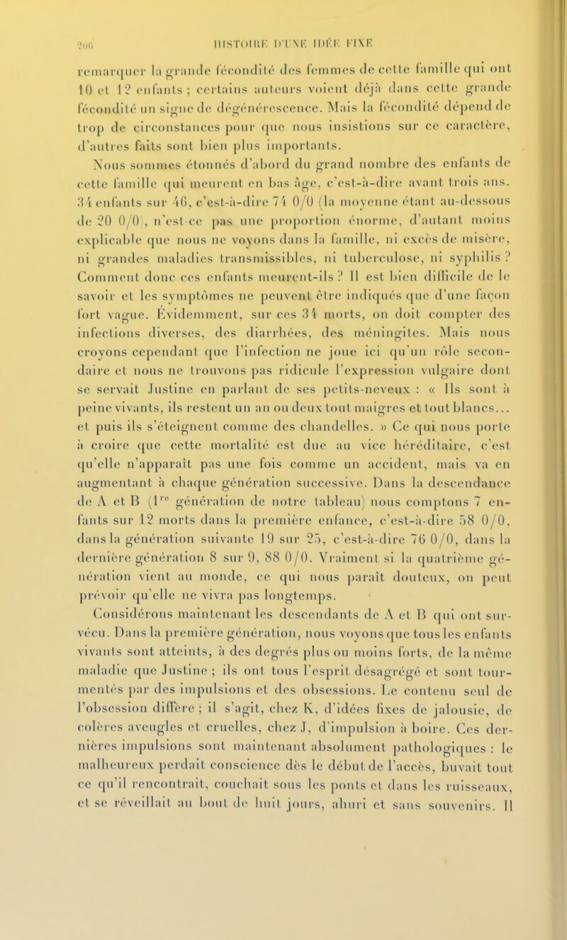 o,)f; iiisToiiiF D'ixr: ii)i':k fixr remarquer la grande l'écontlité des femmes de cette famille qui ont 10 el 12 enfants; certains auteurs voient déjà dans cette grande fécondité un signe de dégénérescence. Mais la fécondité dépend de trop de circonstances pour que nous insistions sur ce caractère, d'autres faits sont bien plus importants. Nous somn\es étonnés d'abord du grand nombre des enfants de cette famille (|ui meurent en bas âge, c'est-à-dire avant trois ans. I^ i enfants sur 4G, c'est-à-dire 74 0/0 (la moyenne étant au-dessous de 20 0/0 , n'est-ce pas une propoi tion énorme, d'autant moins explicable que nous ne voyons dans la famille, ni excès de misère, ni grandes maladies transmissibles, ni tuberculose, ni syphilis ? Comment donc ces enfants meurent-ils? Il est bien diflîcile de le savoir et les symptômes ne peuvent être indiqués que d'une façon fort vague. Evidemment, sur ces 3 4 morts, on doit compter des infections diverses, des diarrhées, des méningites. Mais nous croyons cependant que l'infection ne joue ici qu'un rôle secon- daire et nous ne trouvons pas ridicule l'expression vulgaire dont se servait Justine en parlant de ses petits-neveux : « ils sont à peine vivants, ils restent un an ou deux tout maigres et tout blancs... et puis ils s'éteignent comme des chandelles. » Ce qui nous porte à croire que cette mortalité est due au vice héréditaire, c'est qu'elle n'apparaît pas une fois comme un accident, mais va en augmentant à chaque génération successive. Dans la descendance de A et B (1''' génération de notre tableau) nous comptons 7 en- fants sur 12 morts dans la première enfance, c'est-à-dire 58 0/0, dans la génération suivante 19 sur 25, c'est-à-dire 76 0/0, dans la dernière génération 8 sur 9, 88 0/0. Vraiment si la quatrième gé- nération vient au monde, ce qui nous paraît douteux, on peut prévoir qu'elle ne vivra pas longtemps. Considérons maintenant les descendants de A et B qui ont sur- vécu. Dans la première génération, nous voyons que tous les enfants vivants sont atteints, à des degrés plus ou moins forts, de la même maladie que Justine ; ils ont tous l'esprit désagrégé et sont tour- mentés par des impulsions et des obsessions. Le contenu seul de l'obsession diffère ; il s'agit, chez K, d'idées fixes de jalousie, de colères aveugles et cruelles, chez J, d'impulsion à boire. Ces der- nières impulsions sont maintenant absolument pathologiques : le malheureux perdait conscience dès le début de l'accès, buvait tout ce qu'il rencontrait, couchait sous les ponts et dans les ruisseaux,