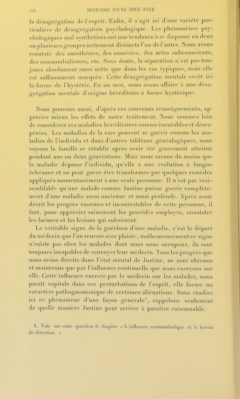 oos lllSTOlliK DTNK Wl'.V FIXE la clésagrénration de l'esprit. Kuiin, il s'agit ici d'une varîélé par- hculièic (le ilésagrégation psychologique. I.es phénomènes psy- chologiques mal synthétisés ont une tendance à se disposer en deux ou plusieurs groupes nettement distincts l'un de l'autre. Nous avons constaté des anesthésies, des amnésies, des actes subconscients, des somnamhulisnies, etc. Sans doute, la séparation n'est pas tou- jours absolument aussi nette que dans les cas typiques, mais elle est sullisamment marquée. Cette désagrégation mentale revêt ici la forme de l'hystérie. F.ii un mot, nous avons affaire à une désa- grégation mentale d'origine héréditaire :i forme hystérique. Nous pouvons aussi, d'après ces nouveaux renseignements, ap- précier mieux les effets de notre traitement. Nous sommes loin de considérer ces maladies héréditaires comme incurables et déses- pérées. Les maladies de la race peuvent se guérir comme les ma- ladies de l'individu et dans d'autres tableaux généalogiques, nous voyons la famille se rétablir après avoir été gravement atteinte pendant une ou deux générations. Mais nous savons du moins que la maladie dépasse l'individu, qu'elle a une évolution à longue échéance et ne peut guère être transformée par quelques remèdes appliqués momentanément à une seule personne. Il n'est pas vrai- seiiiblable qu'une malade comme Justine puisse guérir complète- ment d'une maladie aussi ancienne et aussi profonde. Après avoir décrit les progrès énormes et incontestables de cette personne, il faut, pour apprécier sainement les procédés employés, constater les lacunes et les lésions qui subsistent. Le véritable signe de la guérison d'une maladie, c'est le départ du médecin (jue l'on renvoie avec plaisir; malheureusement ce signe n'existe pas chez les malades dont nous nous occupons, ils sont tou jours incapables de renvoyer leur médecin. Tous les progrès que nous avons décrits dans l'état mental de Justine, ne sont obtenus et maintenus que par l'influence continuelle que nous exerçons sur elle. Cette influence exercée par le médecin sur les malades, nous paraît capitale dans ces perturbations de l'esprit, elle forme un caractère pathognomoniquc de certaines aliénations. Sans étudier ici ce phénomène d'une façon générale^ rappelons seulement de quelle manière Justine peut arriver à paraître raisonnable. 1. \'oir sur celle qiioslion le eliapilre « I/iiilliieiice somnambuliqiic el le Ix'soiii de direction. «