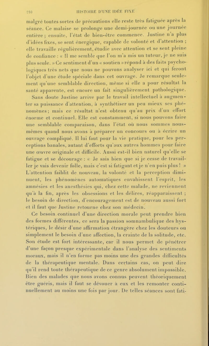 ?10 lIISTOlUE D'UNE IDEF. riXE malgré toutes sortes de précautions elle reste très fatiguée après la séance. Ce malaise se prolonge une demi-journée ou une journée entière ; ensuite, l'état de bien-être commence. Justine n'a plus d'idées fixes, se sent énergique, capable de volonté et d'attention ; elle travaille régulièrement, étudie avec attention et se sent pleine de confiance : « Il me semble que l'on m'a mis un tuteur, je ne suis plus seule. » Ce sentiment d'un « soutien » répond à des faits psycho- logiques très nets que nous ne pouvons analyser ici et qui feront l'objet d'une étude spéciale dans cet ouvrage. Je remarque seule- ment qu'une semblable direction, même si elle a pour résultat la santé apparente, est encore un fait singulièrement pathologique. Sans doute Justine arrive par le travail intellectuel à augmen- ter sa puissance d'attention, à synthétiser un peu mieux ses phé- nomènes ; mais ce résultat n'est obtenu qu'au prix d'un elfort énorme et continuel. Elle est constamment, si nous pouvons faire une semblable comparaison, dans l'état où nous sommes nous- mêmes quand nous avons ii préparer un concours ou ;i écrire un ouvrage compliqué. Il lui faut pour la vie pratique, pour les per- ceptions banales, autant d'efforts qu'aux autres hommes pour faire une œuvre originale et difficile. Aussi est-il bien naturel qu'elle se fatigue et se décourage : « Je sais bien que si je cesse de travail- ler je vais devenir folle, mais c'est si fatigant et je n'en puis plus ! » L'attention faiblit de nouveau, la volonté et la perception dimi- nuent, les phénomènes automatiques envahissent 1 esprit, les amnésies et les anesthésies qui, chez cette malade, ne reviennent qu'à la fin, après les obsessions et les délires, réapparaissent ; le besoin de direction, d'encouragement est de nouveau aussi fort et il faut que Justine retourne chez son médecin. Ce besoin continuel d'une direction morale peut prendre bien des formes différentes, ce sera la passion somnambulique des hys- tériques, le désir d'une affirmation étrangère chez les douteurs ou simplement le besoin d'une affection, la crainte de la solitude, etc. Son étude est fort intéressante, car il nous permet de pénétrer d'une façon presque expérimentale dans l'analyse des sentiments moraux, mais il n'en forme pas moins une des grandes difïicultés de la thérapeutique mentale. Dans certains cas, on peut dire (ju'il rend toute thérapeutique de ce genre absolument impossible. Bien des malades que nous avons connus peuvent théoriquement être guéris, mais il faut se dévouer à eux et les remonter conti- nuellement au moins une fois par jour. De telles séances sont fati-