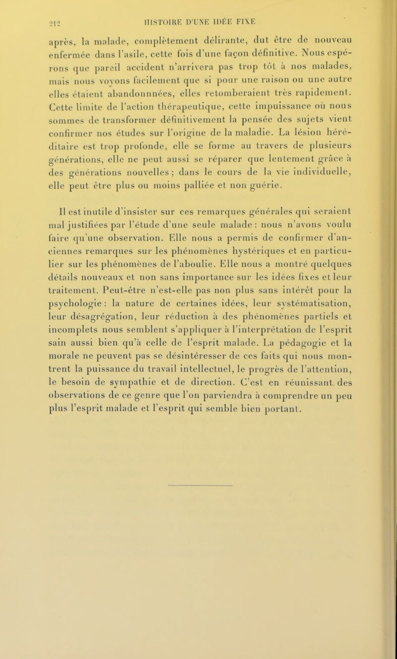 IIISTOIUR D'UNE 113ÉE FIXE après, la malade, complètement délirante, dut être de nouveau enfermée dans l'asile, cette fois d'une façon définitive. Nous espé- rons que pareil accident n'arrivera pas trop tôt à nos malades, mais nous voyons facilement que si pour une raison ou une autre elles étaient abandonnnées, elles retomberaient très rapidement. Cette limite de l'action thérapeutique, cette impuissance où nous sommes de transformer définitivement la pensée des sujets vient confirmer nos études sur l'origine de la maladie. La lésion héré- ditaire est trop profonde, elle se forme au travers de plusieurs générations, elle ne peut aussi se réparer que lentement grâce à des générations nouvelles; dans le cours de la vie individuelle, elle peut être plus ou moins palliée et non guérie. Il est inutile d'insister sur ces remarques générales qui seraient mal justifiées par l'étude d'une seule malade: nous n'avons voulu faire qu'une observation. Elle nous a permis de confirmer d'an- ciennes remarques sur les phénomènes hystériques et en particu- lier sur les phénomènes de l'aboulie. Elle nous a montré quelques détails nouveaux et non sans importance sur les idées fixes et leur traitement. Peut-être n'est-elle pas non plus sans intérêt pour la psychologie : la nature de certaines idées, leur systématisation, leur désagrégation, leur réduction à des phénomènes partiels et incomplets nous semblent s'appliquer à l'interprétation de l'esprit sain aussi bien qu'à celle de l'esprit malade. La pédagogie et la morale ne peuvent pas se désintéresser de ces faits qui nous mon- trent la puissance du travail intellectuel, le progrès de l'attention, le besoin de sympathie et de direction. C'est en réunissant des observations de ce genre que l'on parviendra à comprendre un peu plus l'esprit malade et l'esprit qui semble bien portant.