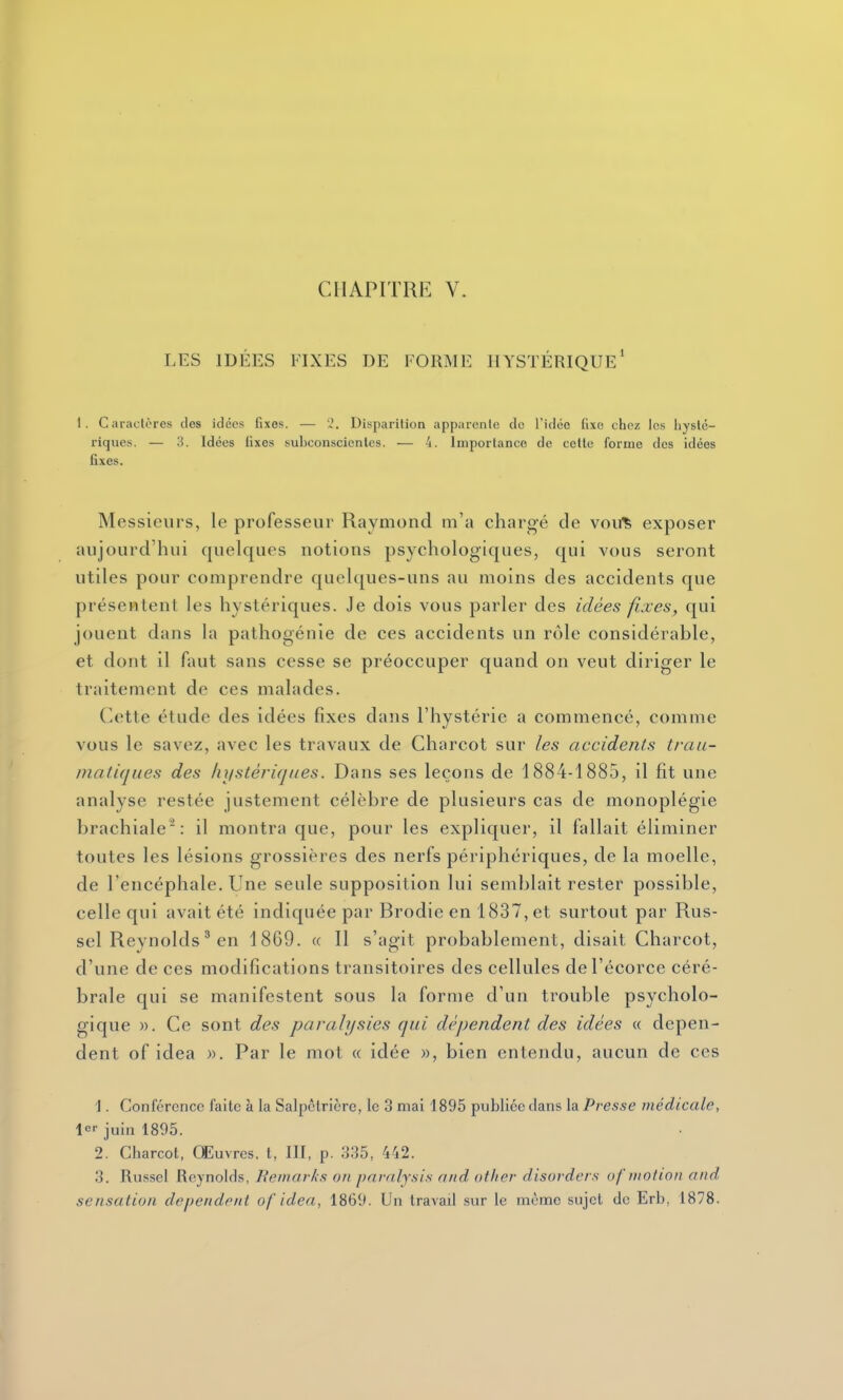 LES IDÉES FIXES DE FORME HYSTÉRIQUE* 1. Caraclores des idées fixes. — '2. Disparition apparenle de l'idée fixe chez les liyslc- riques. — 3. Idées fixes subconscienles. — 4. Importance de celte forme des idées fixes. Messieurs, le professeur Raymond m'a chargé de vouis exposer aujourd'hui quelques notions psychologiques, qui vous seront utiles pour comprendre quelques-uns au moins des accidents que présentent les hystériques. Je dois vous parler des idées fixes, qui jouent dans la pathogénie de ces accidents un rôle considérable, et dont il faut sans cesse se préoccuper quand on veut diriger le traitement de ces malades. Cette étude des idées fixes dans l'hystérie a commencé, comme vous le savez, avec les travaux de Charcot sur les accidents trau- inaiiques des hystériques. Dans ses leçons de 1884-1885, il fit une analyse restée justement célèbre de plusieurs cas de monoplégie brachiale: il montra que, pour les expliquer, il fallait éliminer toutes les lésions grossières des nerfs périphériques, de la moelle, de l'encéphale. Une seule supposition lui semblait rester possible, celle qui avait été indiquée par Brodie en 1837, et surtout par Rus- sel Reynolds ' en 1869. « Il s'agit probablement, disait Charcot, d'une de ces modifications transitoires des cellules del'écorce céré- brale qui se manifestent sous la forme d'un trouble psycholo- gique ». Ce sont des paralysies qui dépendent des idées « dépen- dent of idea ». Par le mot « idée », bien entendu, aucun de ces 1. Conférence faite à la Salpctricrc, le 3 mai 1895 publiée clans la Presse médicale, le juin 1895. 2. Charcot, Œuvres, t, III, p. 335, 442. 3. Russel Reynolds, Remarks on paralysis and ather disorders of motion and sensation dépendent af idea, 1869. Un travail sur le mèntie sujet de Erb, 1878.