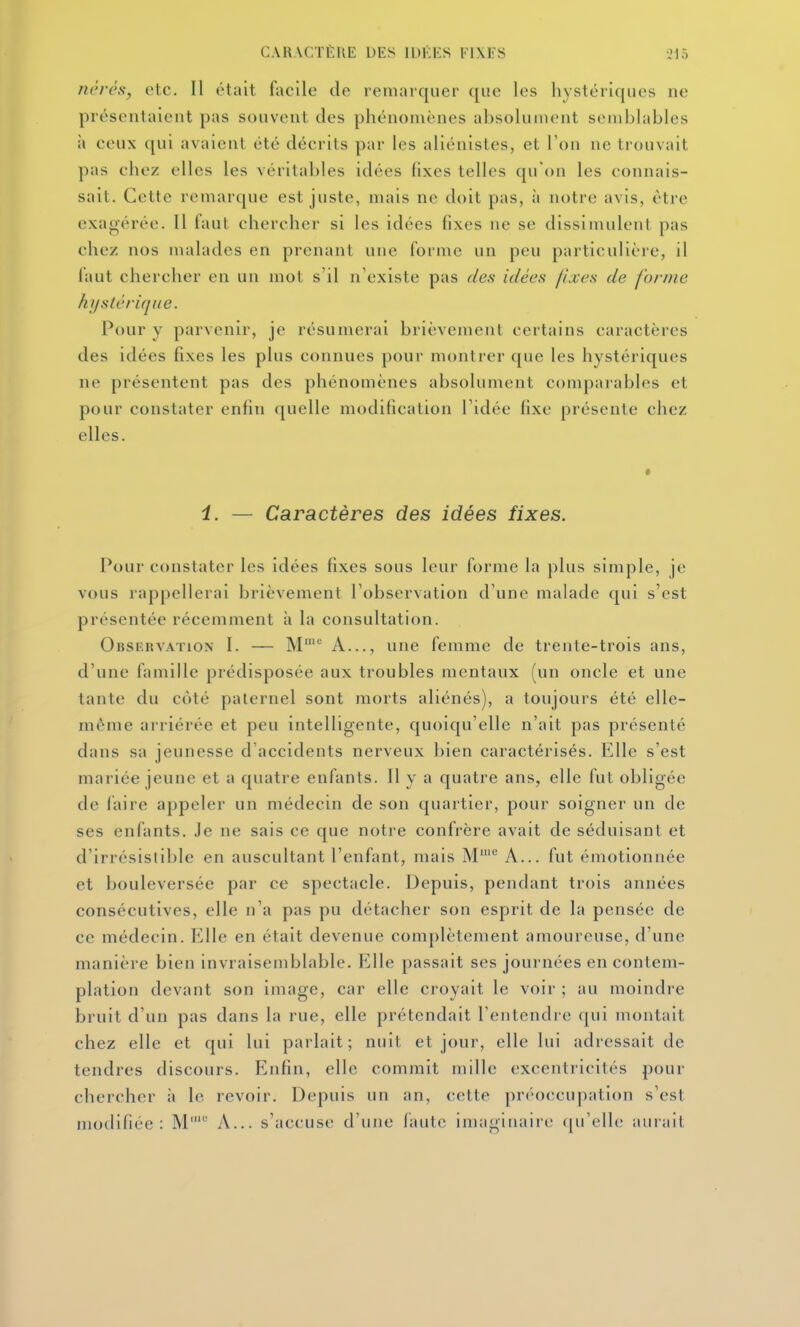 nêrcs, etc. Il était facile de remarquer que les hystériques ne présentaient pas souvent des phénomènes absolument semblables il ceux qui avaient été décrits par les aliénistes, et l'on ne trouvait pas chez elles les véritables idées fixes telles qu'on les connais- sait. Cette remarque est juste, mais ne doit pas, à notre avis, être exat^érée. Il faut chercher si les idées fixes ne se dissimulent pas chez nos malades en prenant une forme un peu particulière, il faut chercher en un mot s'il n'existe pas des idées fixes de forme hi/stérique. Pour y parvenir, je résumerai brièvement certains caractères des idées fixes les plus connues pour montrer que les hystériques ne présentent pas des phénomènes absolument comparables et pour constater enfin quelle modification l'idée fixe présente chez elles. i. — Caractères des idées fixes. Pour constater les idées fixes sous leur forme la plus simple, je vous rappellerai brièvement l'observation d'une malade qui s'est présentée récemment à la consultation. Observation I. — M' A..., une femme de trente-trois ans, d'une famille prédisposée aux troubles mentaux (un oncle et une lante du côté paternel sont morts aliénés), a toujours été elle- même arriérée et peu intelligente, quoiqu'elle n'ait pas présenté dans sa jeunesse d'accidents nerveux l)ien caractérisés. Elle s'est mariée jeune et a quatre enfants. 11 y a quatre ans, elle fut obligée de laire appeler un médecin de son quartier, pour soigner un de ses enfants. Je ne sais ce que notre confrère avait de séduisant et d'irrésistible en auscultant l'enfant, mais M^ A... fut émotionnée et bouleversée par ce spectacle. Depuis, pendant trois années consécutives, elle n'a pas pu détacher son esprit de la pensée de ce médecin. Elle en était devenue complètement amoureuse, d'une manière bien invraisemblable. ?]Ile passait ses journées en contem- plation devant son image, car elle croyait le voir ; au moindre bruit d'un pas dans la rue, elle prétendait l'entendre qui montait chez elle et qui lui parlait; nuit et jour, elle lui adressait de tendres discours. Enfin, elle commit mille excentricités pour chercher à le revoir. Depuis un an, cette préoccupation s'est modifiée: M'^' A... s'accuse d'une faute imaginaire ([u'elle aurait
