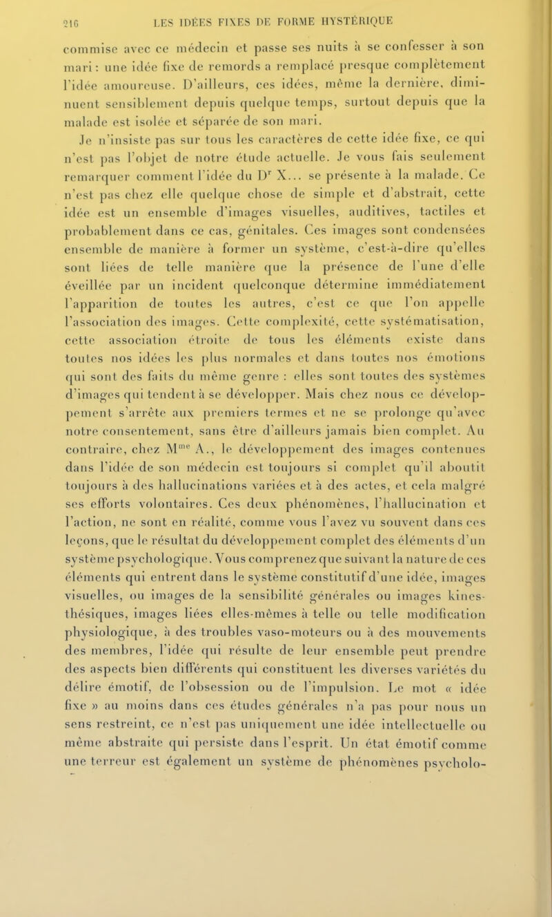 commise avec ce médecin et passe ses nuits à se confesser à son mari: une idée fixe de remords a remplacé presque complètement l'idée amoureuse. D'ailleurs, ces idées, même la dernière, dimi- nuent sensiblement depuis quelque temps, surtout depuis que la malade est isolée et séparée de son mari. Je n'insiste pas sur tous les caractères de cette idée fixe, ce qui n'est pas l'objet de notre élude actuelle. Je vous fais seulement remarquer comment l'idée du D'' X... se présente à la malade. Ce n'est pas chez elle quelque chose de simple et d'abstrait, cette idée est un ensemble d'images visuelles, auditives, tactiles et probablement dans ce cas, génitales. Ces images sont condensées ensemble de manière à former un système, c'est-à-dire qu'elles sont liées de telle manière que la présence de l'une d'elle éveillée par un incident quelconque détermine immédiatement l'apparition de toutes les autres, c'est co que l'on appelle l'association des images. Cette complexité, cette systématisation, cette association (Hroite de tous les éléments existe dans toutes nos idées les j)lus normales et dans toutes nos émotions qui sont des fails du même genre : elles sont toutes des systèmes d'images qui tendent à se développer. Mais chez nous ce dévelop- pement s'arrête aux premiers termes et ne se prolonge qu'avec notre consentement, sans être d'ailleurs jamais bien complet. Au contraire, chez M''' A., le développement des images contenues dans l'idée de son médecin est toujours si complet qu'il aboutit toujours à des hallucinations variées et à des actes, et cela malgré ses efforts volontaires. Ces deux phénomènes, l'hallucination et l'action, ne sont en réalité, comme vous l'avez vu souvent dans ces leçons, que le résultat du développement complet des éléments d'un système psychologi([ue. Vous comprenez que suivant la nature de ces éléments qui entrent dans le système constitutif d'une idée, images visuelles, ou images de la sensibilité générales ou images kines- thésiques, images liées elles-mêmes à telle ou telle modification physiologique, à des troubles vaso-moteurs ou à des mouvements des membres, l'idée qui résulte de leur ensemble peut prendre des aspects bien différents qui constituent les diverses variétés du délire émotif, de l'obsession ou de l'impulsion. Le mot « idée fixe » au moins dans ces études générales n'a pas pour nous un sens restreint, ce n'est pas uni([uement une idée intellectuelle ou même abstraite qui persiste dans l'esprit. Un état émotif comme une terreur est également un système de phénomènes psvcholo-