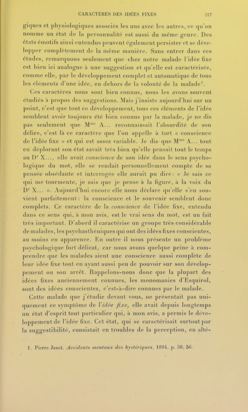 CAIIACTÈIIES DES IDÉES FIXES ^17 gl([uos et pliysiologiques associés les uns avec les autres, ce qu'on nomme un état de la personnalité est aussi du même genre. Des états émotifs ainsi entendus peuvent également persister et se déve- lopper complètement de la même manière. Sans entrer dans ces études, remarquons seulement que chez notre malade l'idée fixe est bien ici analogue à une suggestion et qu'elle est caractérisée, comme elle, par le développement complet et automatique de tous les éléments d'une idée, en dehors de la volonté de la malade'. Ces caractères nous sont bien connus, nous les avons souvent étudiés à propos des suggestions. Mais j'insiste aujourd'hui sur un point, c'est que tout ce développement, tous ces éléments de l'idée semblent avoir toujours été bien connus par la malade, je ne dis pas seulement que M'° A... reconnaissait l'absurdité de son délire, c'est là ce caractère que l'on appelle h tort « conscience de l'idée fixe » et qui est assez variable. Je dis que M' A... tout en déplorant son état savait très bien qu'elle pensait tout le temps au D' X..., elle avait conscience de son idée dans le sens psycho- logique du mot, elle se rendait personnellement compte de sa pensée obsédante et interrogée elle aurait pu dire: « .le sais ce qui me tourmente, je sais que je pense à la figure, \\ la voix du D X... ». Aujourd'hui encore elle nous déclare qu'elle s'en sou- vient parfaitement : la conscience et le souvenir semblent donc complets. Ce caractère de la conscience de l'idée fixe, entendu dans ce sens qui, à mon avis, est le vrai sens du mot, est un fait très important. D abord il caractérise un groupe très considérable de malades, les psychasthéniques qui ont des idées fixes conscientes, au moins en apparence. En outre il nous présente un problème psychologique fort délicat, car nous avons quelque peine à com- prendre que les malades aient une conscience aussi complète de leur idée fixe tout en ayant aussi peu de pouvoir sur son dévelop- pement ou son arrêt. Rappelons-nous donc que la plupart des idées fixes anciennement connues, les monomanies d'Esquirol, sont des idées conscientes, c'est-à-dire connues par le malade. Cette malade que j'étudie devant vous, ne présentait pas uni- quement ce svmptùme de Vidée fixe, elle avait depuis longtemps un état d'esprit tout particulier (|ui, à mon avis, a permis le déve- loppement de l'idée fixe. Cet état, qui se caractérisait surtout par la suggestibilité, consistait en troubles de la perception, en alté- 1. Pierre Janel, Accidents mentaux des liystcri([ues, 1894, p. oO, 56.