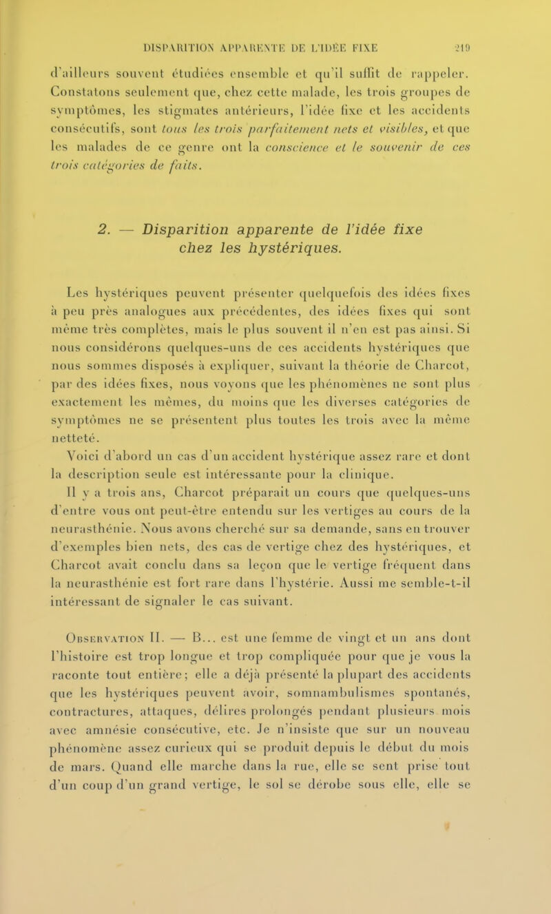 DISPARITION Al'P.VUKNTlî DE L'IDIÏE FIXE -.'l'J d'ailhuirs souvent étudiées ensemble et qu'il suffit de rappeler. Constatons seulement que, chez cette malade, les trois groupes de symptômes, les stigmates antérieurs, l'idée fixe et les accidents consécutifs, sont tous les trois parfaitement nets et visibles, et que les malades de ce o-cnre ont la conscience et le souvenir de ces trois cali'i^ories de faits. 2. — Disparition apparente de l'idée fixe chez les hystériques. Les hystériques peuvent présenter quelquefois des idées fixes à peu près analogues aux précédentes, des idées fixes qui sont même très complètes, mais le plus souvent il n'en est pas ainsi. Si nous considérons quelques-uns de ces accidents hystériques que nous sommes disposés à expliquer, suivant la théorie de Charcot, par des idées fixes, nous voyons que les phénomènes ne sont plus exactement les mêmes, du moins que les diverses catégories de symptômes ne se présentent plus toutes les trois avec la même netteté. Voici d'abord un cas d'un accident hystérique assez rare et dont la description seule est intéressante pour la clinique. Il y a trois ans, Charcot préparait un cours que quelques-uns d'entre vous ont peut-être entendu sur les vertiges au cours de la neurasthénie. ?S'ous avons cherché sur sa demande, sans en trouver d'exemples bien nets, des cas de vertige chez des hystériques, et Charcot avait conclu dans sa leçon que le vertige fré([uent dans la neurasthénie est fort rare dans l'hystérie. Aussi me semble-t-il intéressant de signaler le cas suivant. Oi5siiRVATiOa\ II. — B... cst uuc fcmmc de vingt et un ans dont l'histoire est trop longue et trop compliquée pour que je vous la raconte tout entière; elle a déjà présenté la plupart des accidents que les hystériques peuvent avoir, somnambulismcs spontanés, contractures, attaques, délires prolongés pendant plusieurs mois avec amnésie consécutive, etc. Je n'insiste que sur un nouveau phénomène assez curieux qui se produit depuis le début du mois de mars. Quand elle marche dans la rue, elle se sent prise tout d'un coup d'un grand vertige, le sol se dérobe sous elle, elle se •f