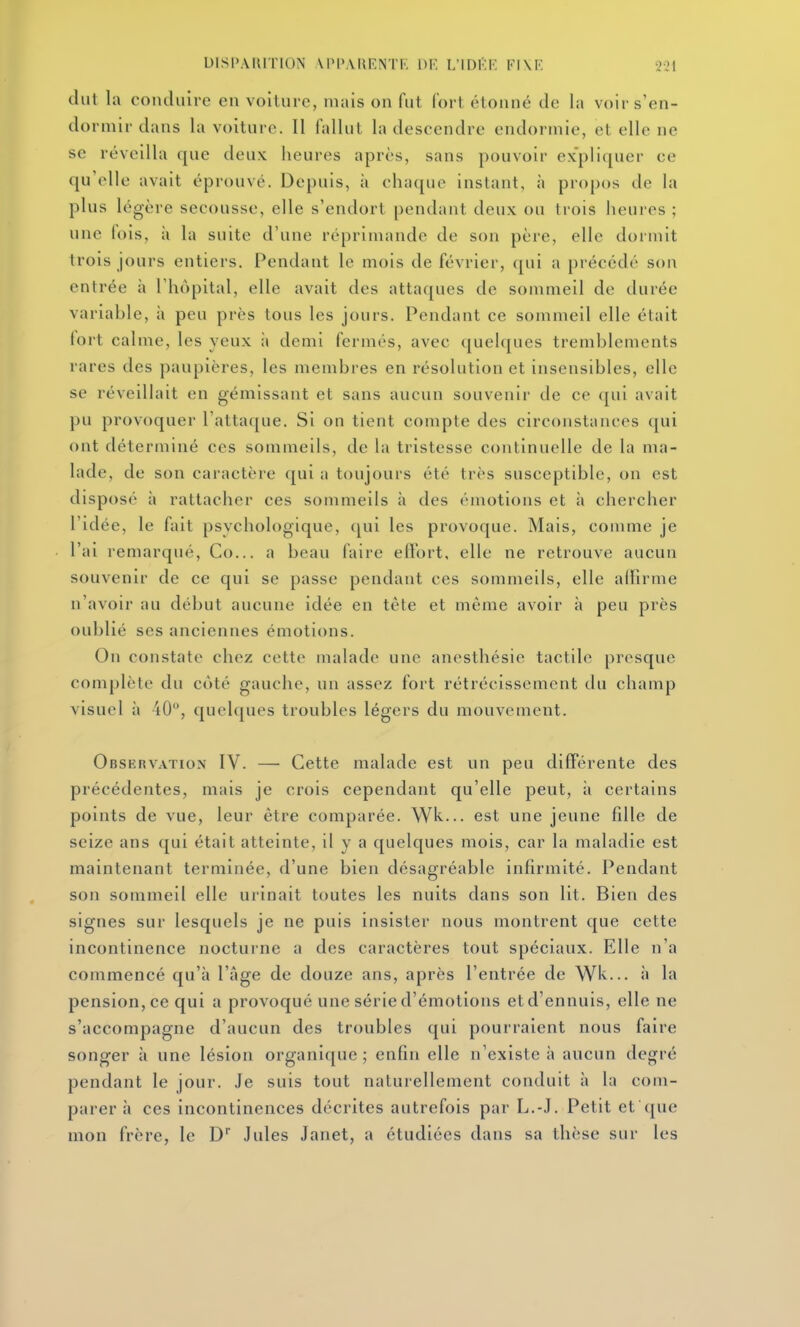 dut la conduire en voiture, niais on fut fort étonné de la voir s'en- dormir dans la voiture. Il fallut la descendre endormie, et elle ne se réveilla que deux heures après, sans pouvoir expliquer ce qu'elle avait éprouvé. Depuis, à chaque instant, à propos de la plus légère secousse, elle s'endort pendant deux ou trois heures ; une lois, à la suite d'une réprimande de son père, elle dormit trois jours entiers. Pendant le mois de février, qui a précédé son entrée à l'hôpital, elle avait des attaques de sommeil de durée variable, à peu près tous les jours. Pendant ce sommeil elle était lort calme, les yeux ;i demi fermés, avec quelques tremblements rares des paupières, les membres en résolution et insensibles, elle se réveillait en gémissant et sans aucun souvenir de ce (jul avait pu provoquer l'attaque. Si on tient compte des circonstances qui ont déterminé ces sommeils, de la tristesse continuelle de la ma- lade, de son caractère qui a toujours été très susceptible, on est disposé à rattacher ces sommeils à des émotions et à chercher l'idée, le fait psychologique, ([ui les provoque. Mais, comme je l'ai remarqué, Co... a beau faire effort, elle ne retrouve aucun souvenir de ce qui se passe pendant ces sommeils, elle allîrme n'avoir au début aucune idée en tète et même avoir à peu près oublié SCS anciennes émotions. On constate chez cette malade une anesthésie tactile presque complète du côté gauche, un assez fort rétrécissement du champ visuel à 40, quelques troubles légers du mouvement. Observation IV. — Cette malade est un peu différente des précédentes, mais je crois cependant qu'elle peut, à certains points de vue, leur être comparée. Wk... est une jeune fdle de seize ans qui était atteinte, il y a quelques mois, car la maladie est maintenant terminée, d'une bien désagréable infirmité. Pendant son sommeil elle urinait toutes les nuits dans son lit. Bien des signes sur lesquels je ne puis insister nous montrent que cette incontinence nocturne a des caractères tout spéciaux. Elle n'a commencé qu'à l'âge de douze ans, après l'entrée de Wk... à la pension, ce qui a provoqué une série d'émotions et d'ennuis, elle ne s'accompagne d'aucun des troubles qui pourraient nous faire songer à une lésion organique ; enfin elle n'existe à aucun degré pendant le jour. Je suis tout naturellement conduit à la com- parer à ces incontinences décrites autrefois par L.-J. Petit et que mon frère, le D Jules Janet, a étudiées dans sa thèse sur les