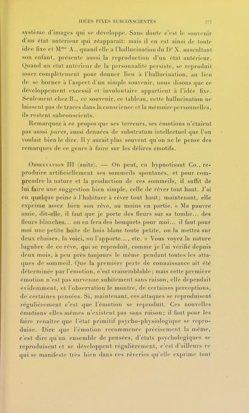 IDKES FIXES SL ^CONSCIENTES o'?? système d'inia^cs qui se tlével<)|)po. Sans cloute^ c'est le souvenir d'un état antérieur qui réapparaît: jnais il en est ainsi de toute idée fixe et M' A., quand elle a l'iiallncination du ])' X. auscultant son enlani, présente aussi la reproduction d'un état antérienr. Quand un état antérieui' de la personnalité pcn-siste, se reproduit assez complètement pour donner lieu ;i riiallueination, au lieu de se borner il l'aspect d'un simple souvenir, nous disons t[uc ce développement excessif et involontaire appartient à l'idée fixe. Seulement chez B., ce souvenir, ce tableau, cette hallucination ne laissent pas de traces dans Inconscience et la mémoire personnelles, ils restent subconscients. Remarquez à ce propos que ses terreurs, ses émotions n'étaient pas aussi pures, aussi dénuées de substratum intellectuel que l'on voulait bien le dire. Il y aurait plus souvent qu'on ne le pense des remarques de ce genre à faire sur les délires émotifs. Obsehvaïion III (suite). — On peut, en hypnotisant Co., re- produire artificiellement ses sommeils spontanés, et pour com- prendre la nature et la production de ces sommeils, il suffit de lui faire une suggestion bien simple, celle de rêver tout haut. J'ai eu quelque peine à l'habituer à rêver tout haut; maintenant, elle exprime assez bien son rêve, au moins en partie. « Ma pauvre amie, dit-elle, il faut que je porte des fleurs sur sa tombe... des fleurs blanches... on en fera des bouquets pour moi... il faut pour moi une petite boite de bois blanc toute petite, on la mettra sur deux chaises, la voici, on l'apporte..., etc. » Vous voyez la nature lugubre de ce rêve, qui se reproduit, comme je l'ai vérifié depuis deux mois, à peu près toujours le même pendant toutes les atta- ([ues de sommeil. Que la première perte de connaissance ait été déterminée par l'émotion, c'est vraisemblable ; mais cette première émotion n'est pas survenue subitement sans raison, elle dépendait évidemment, (;t l'observation le montre, de certaines perceptions, de certaines pensées. Si, maintenant, ces attaques se reproduisent régulièrement c'est que l'émotion se reproduit. Ces nouvelles émotions elles-mêmes n'existent pas sans raison; il faut pour les faire renaître que l'état primitif psycho-physiol()gi([ue se repro- duise. Dire que l'émotion recommence précisément hi même, c'est dire qu'un ensemble de pensées, d'états psychologi(|ues s(> reproduisent et se développent régulièrement, c'est d'ailleurs ce qui se manifeste tiès bien dans ces rêveries (preile ex])rime tout