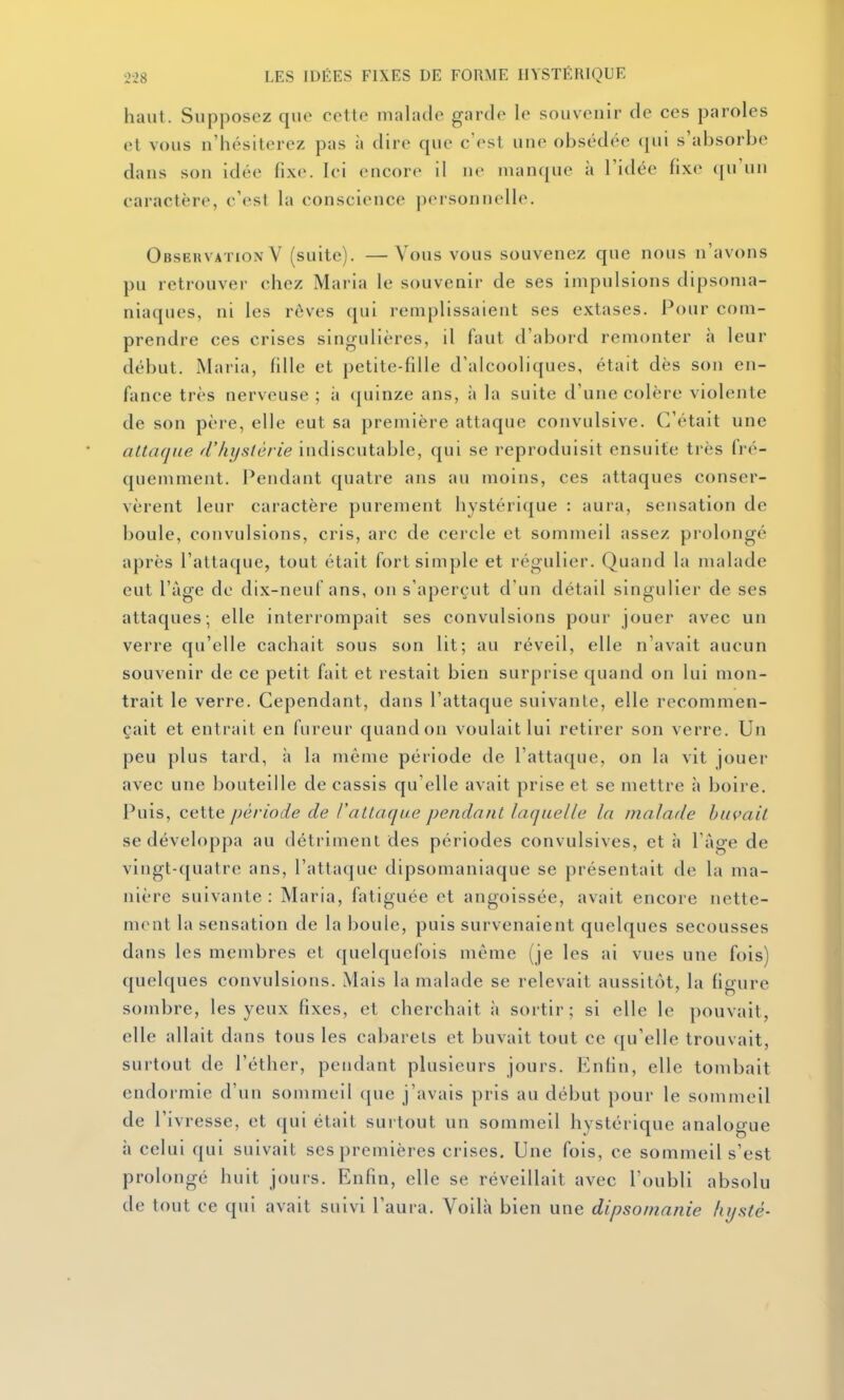 haut. Supposez quo cette malade garde le souvenir de ces paroles et vous n'hésiterez pas à dire que c'est une obsédée i[in s'absorbe dans son idée fixe. Ici encore il ne manque à l'idée fixe (|u\in caractère, c'est la conscience personnelle. Observation V (suite). —Vous vous souvenez que nous n'avons pu retrouver chez Maria le souvenir de ses impulsions dipsoma- niaques, ni les rêves (pii remplissaient ses extases. Pour com- prendre ces crises singulières, il faut d'abord remonter à leur début. Maria, fille et petite-fdie d'alcooliques, était dès son en- fance très nerveuse ; à ({uinze ans, i» la suite d'une colère violente de son père, elle eut sa première attaque convulsive. C'était une attafjne d'hystérie indiscutable, qui se reproduisit ensuite très fré- quemment. Pendant quatre ans au moins, ces attaques conser- vèrent leur caractère purement hystérique : aura, sensation de boule, convulsions, cris, arc de cercle et sommeil assez prolongé après l'attaque, tout était fort simple et régulier. Quand la malade eut l'âge de dix-neuf ans, on s'aperçut d'un détail singulier de ses attaques; elle interrompait ses convulsions pour jouer avec un verre qu'elle cachait sous son lit; au réveil, elle n'avait aucun souvenir de ce petit fait et restait bien surprise quand on lui mon- trait le verre. Cependant, dans l'attaque suivante, elle recommen- çait et entrait en fureur quand on voulait lui retirer son verre. Un peu plus tard, à la même période de l'attaque, on la vit jouer avec une bouteille de cassis qu'elle avait prise et se mettre à boire. Puis, cette période de /'attaque pendant laquelle la malade buvait se développa au détriment des périodes convulsives, et à l'âge de vingt-quatre ans, l'attaque dipsomaniaque se présentait de la ma- nière suivante : Maria, fatiguée et angoissée, avait encore nette- ment la sensation de la boule, puis survenaient quelques secousses dans les membres et quelquefois même (je les ai vues une fois) quelques convulsions. Mais la malade se relevait aussitôt, la figure sombre, les yeux fixes, et cherchait à sortir; si elle le pouvait, elle allait dans tous les cabarets et buvait tout ce qu'elle trouvait, surtout de l'éther, pendant plusieurs jours. Enfin, elle tombait endormie d'un sommeil que j'avais pris au début pour le sommeil de l'ivresse, et qui était surtout un sommeil hystérique analogue à celui qui suivait ses premières crises. Une fois, ce sommeil s'est prolongé huit jours. Enfin, elle se réveillait avec l'oubli absolu de tout ce qui avait suivi l'aura. Voilà bien une dipsomanie hi/sté-