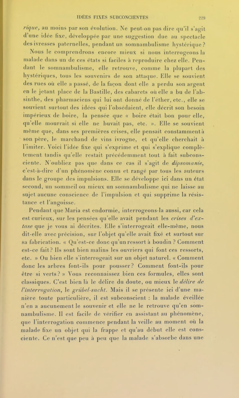 riqiie, au moins par son évolution. Ne peut-on pas dire qu'il s'agit d'une idée fixe, développée par une suggestion due au spectacle des ivresses paternelles, pendant un somnambulisme hystérique? Nous le comprendrons encore mieux si nous interrogeons la malade dans un de ces états si faciles à reproduire chez elle. Pen- dant le s()mnambulisme, elle retrouve, comme la plupart des hystériques, tous les souvenirs de son attaque. Elle se souvient des rues où elle a passé, de la façon dont elle a perdu son argent en le jetant place de la Bastille, des cabarets où elle a bu de l'ab- sinthe, des pharmaciens qui lui ont donné de l'éther, etc., elle se souvient surtout des idées qui l'obsédaient, elle déci it son besoin impérieux de boire, la pensée c[ue « boire était bon pour elle, qu'elle mourrait si elle ne buvait pas, etc. ». Elle se souvient même que, dans ses premières crises, elle pensait constamment à son père, le marchand de vins ivrogne, et qu'elle cherchait à l'imiter. Voici l'idée fixe qui s'exprime et qui s'explique complè- tement tandis qu'elle restait précédemment tout h fait subcons- ciente. N'oubliez pas que dans ce cas il s'agit de dipsonianie, c'est-à-dire d'un phénomène connu et rangé par tous les auteurs dans le groupe des impulsions. Elle se développe ici dans un état second, un sommeil ou mieux un somnambulisme qui ne laisse au sujet aucune conscience de l'impulsion et qui supprime la résis- tance et l'anffoisse. Pendant que Maria est endormie, interrogeons-la aussi, car cela est curieux, sur les pensées qu'elle avait pendant les crises d'ex- tase que je vous ai décrites. Elle s'interrogeait elle-même, nous dit-elle avec précision, sur l'objet qu'elle avait fixé et surtout sur sa fabrication. « Qu'est-ce donc qu'un ressort à boudin? Comment est-ce fait? Ils sont bien malins les ouvriers qui font ces ressorts, etc. » Ou bien elle s'interrogeait sur un objet naturel. « Comment donc les arbres font-ils pour pousser? Comment font-ils pour être si verts? » Vous reconnaissez bien ces formules, elles sont classiques. C'est bien là le délire du doute, ou mieux le délire de l'interrogation, le griibel-siicht. Mais il se présente ici d'une ma- nière toute particulière, il est subconscient : la malade éveillée n'en a aucunement le souvenir et elle ne le retrouve qu'en som- nambulisme. Il est facile de vérifier en assistant au phénomène, que l'interrogation commence pendant la veille an moment où la malade fixe un objet qui la frappe et qu'au début elle est cons- ciente. Ce n'est que peu à peu que la malade s'absorbe dans une