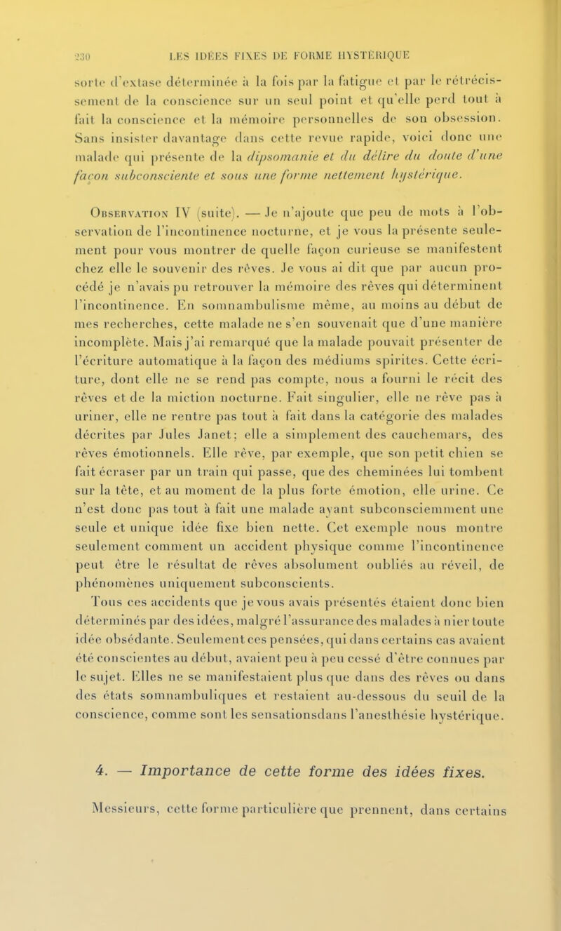 sorte il'extase déleriiilnée à la fois par la fatigue el par le rétrécis- sement de la conscience sur un seul point et qu'elle perd tout à fait la conscience et la mémoire personnelles de son obsession. Sans insister davantage dans cette revue rapide, voici donc une malade qui présente de la dipsomanie et du délire du doute d'une façon subconsciente et sous une for/ne nettement luistcrique. OnsEnvATioN IV (suite). —Je n'ajoute que peu de mots à l'ob- servation de l'incontinence nocturne, et je vous la présente seule- ment pour vous montrer de quelle façon curieuse se manifestent chez elle le souvenir des r<>ves. Je vous ai dit que par aucun pro- cédé je n'avais pu retrouver la mémoire des rêves qui déterminent l'incontinence. En somnambulisme même, au moins au début de mes recherches, cette malade ne s'en souvenait que d'une manière incomplète. Mais j'ai remarqué que la malade pouvait présenter de l'écriture automatique à la façon des médiums splrites. Cette écri- ture, dont elle ne se rend pas compte, nous a fourni le récit des rêves et de la miction nocturne. Fait singulier, elle ne rêve pas à uriner, elle ne rentre pas tout ii fait dans la catégorie des malades décrites par Jules Janet; elle a simplement des cauchemars, des rêves émotionnels. Elle rêve, par exemple, que son petit chien se fait écraser par un train qui passe, que des cheminées lui tombent sur la tête, et au moment de la plus forte émotion, elle urine. Ce n'est donc pas tout à fait une malade ayant subconsciemment une seule et unique idée fixe bien nette. Cet exemple nous montre seulement comment un accident physique comme l'incontinence peut être le résultat de rêves absolument oubliés au réveil, de phénomènes uniquement subconscients. Tous ces accidents que je vous avais présentés étaient donc bien déterminés par des idées, malgré l'assurance des malades à nier toute idée obsédante. Seulement ces pensées, qui dans certains cas avaient été conscientes au début, avaient peu à peu cessé d'être connues par le sujet. Elles ne se manifestaient plus que dans des rêves ou dans des états somnambuliques et restaient au-dessous du seuil de la conscience, comme sont les sensationsdans l'anesthésie hystérique. 4. — Importance de cette forme des idées fixes. Messieurs, celte forme particulière que prennent, dans certains