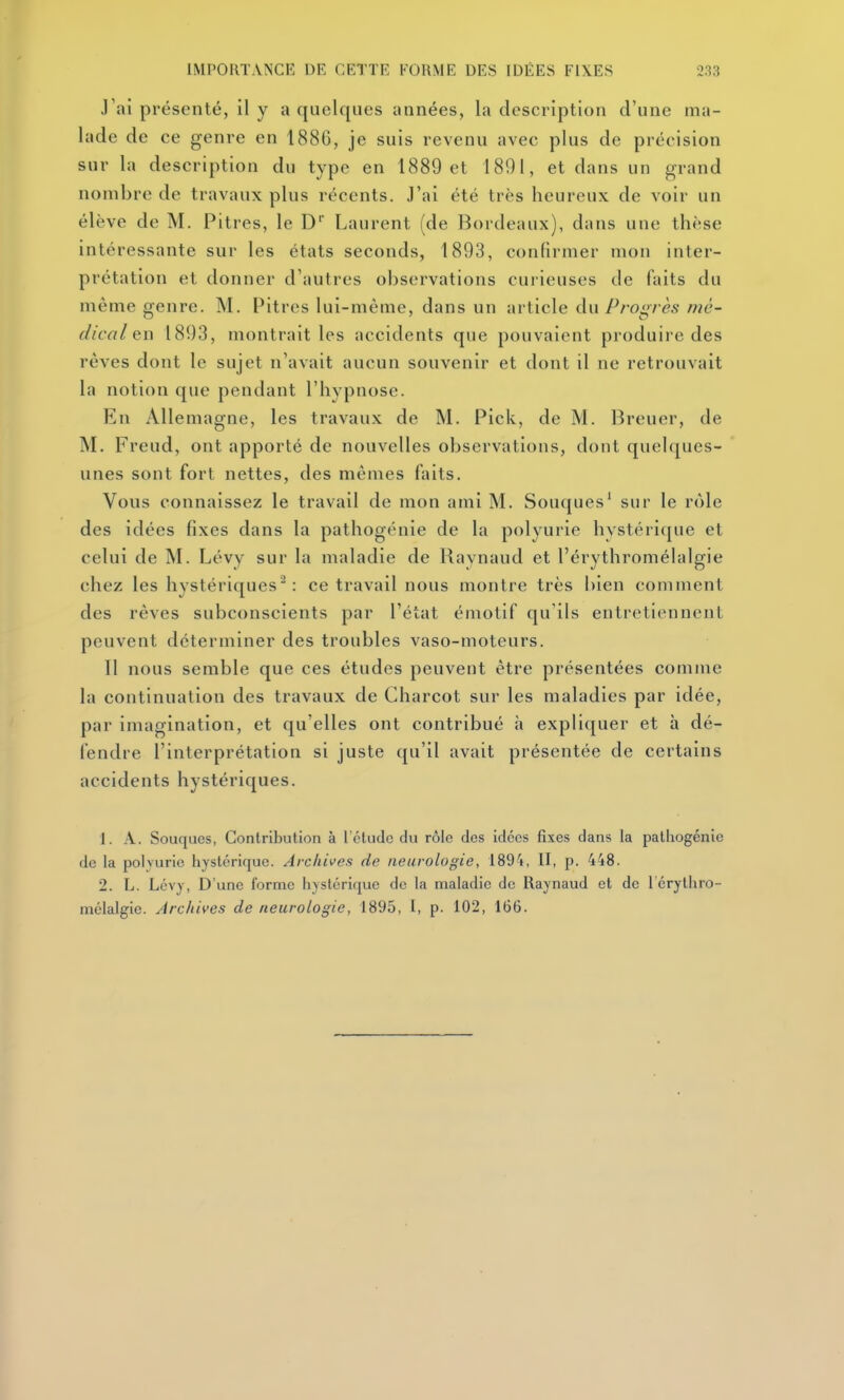 J'ai présenté, il y a quelques années, la description d'une ma- lade de ce genre en 1886, je suis revenu avec plus de précision sur la description du type en 1889 et 1891, et dans un grand nombre de travaux plus récents. J'ai été très heureux de voir un élève de M. Pitres, le D* Laurent (de Bordeaux), dans une thèse intéressante sur les états seconds, 1893, confirmer mon inter- prétation et donner d'autres observations curieuses de faits du même genre. M. Pitres lui-même, dans un article du Progrès mé- dical en 1893, montrait les accidents que pouvaient produire des rêves dont le sujet n'avait aucun souvenir et dont il ne retrouvait la notion que pendant l'hypnose. En Allemagne, les travaux de M. Pick, de M. Breuer, de M. Freud, ont apporté de nouvelles observations, dont quelques- unes sont fort nettes, des mêmes faits. Vous connaissez le travail de mon ami M. Souques* sur le rôle des idées fixes dans la pathogénie de la polyurie hystérique et celui de M. Lévy sur la maladie de Raynaud et l'érythromélalgie chez les hystériques : ce travail nous montre très bien comment des rêves subconscients par l'état émotif qu'ils entretiennent peuvent déterminer des troubles vaso-moteurs. Il nous semble que ces études peuvent être présentées comme la continuation des travaux de Charcot sur les maladies par idée, par imagination, et qu'elles ont contribué à expliquer et h dé- fendre l'interprétation si juste qu'il avait présentée de certains accidents hystériques. 1. A. Souques, Contribution à l'étude du rôle des idées fixes dans la pathogénie de la polvurie hystérique. Archives de neurologie, 1894, II, p. 448. 2. L. Lévy, D'une forme hystérique do la maladie de Raynaud et de 1 crythro- mélalgie. Archives de neurologie, 1895, I, p. 102, 166.