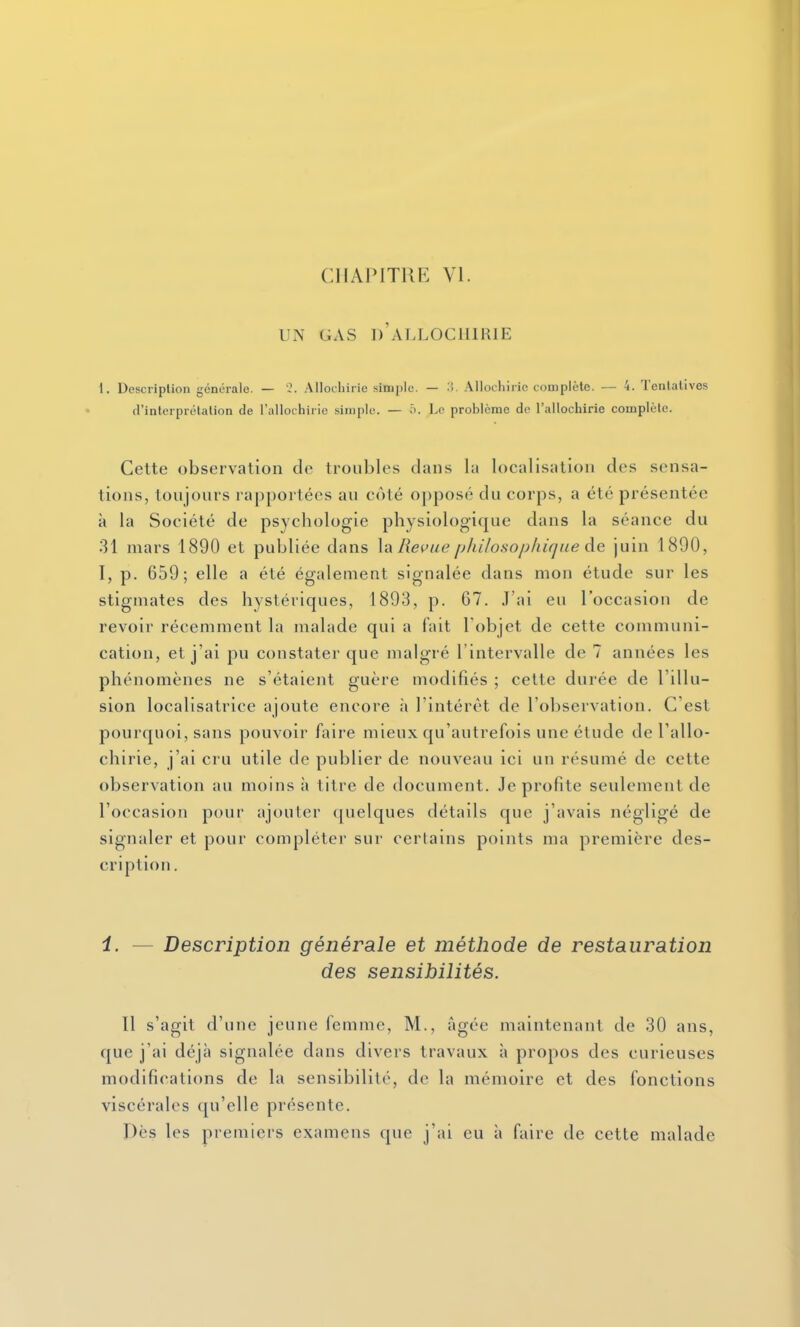 CIIAIMTRR VI. UN GAS d'aT.LOCIIIRIE I. DescripUon générale. — '2. Allochirie simple. — M. Allochiric complète. — 4. Tenlalives d'inteiprétalion de rallochiric siinplo. — ô. Le problème de l'allochirie complète. Cette observation de troubles dans la localisation des sensa- tions, toujours rapportées au côté o])posé du corps, a été présentée à la Société de psychologie physiologique dans la séance du 31 mars 1890 et publiée dans \a Re^fue /j/iilosophique de juin 1890, I, p. 659; elle a été également signalée dans mon étude sur les stigmates des hystériques, 1893, p. 67. J'ai eu l'occasion de revoir récemment la malade qui a fait l'objet de cette communi- cation, et j'ai pu constater que malgré l'intervalle de 7 années les phénomènes ne s'étaient guère modifiés ; cette durée de l'illu- sion localisatrice ajoute encore à l'intérêt de l'observation. C'est pourquoi, sans pouvoir faire mieux qu'autrefois une étude de l'allo- chirie, j'ai cru utile de publier de nouveau ici un résumé de cette observation au moins à titre de document. Je profite seulement de l'occasion pour ajouter quelques détails que j'avais négligé de signaler et pour compléter sur certains points ma première des- cription . i. — Description générale et méthode de restauration des sensibilités. 11 s'agit d'une jeune femme. M., âgée maintenant de 30 ans, que j'ai déjà signalée dans divers travaux à propos des curieuses modifications de la sensibilité, de la mémoire et des fonctions viscérales qu'elle présente. Dès les premiers examens que j'ai eu à faire de cette malade