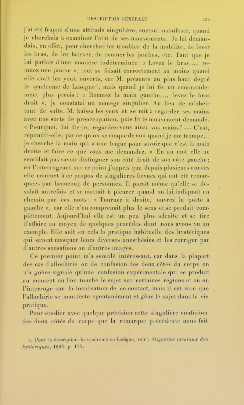 j'ai été frappé d'une attitude singulière, surtout manifeste, quand je cherchais à examiner l'état de ses mouvements. Je lui deman- dais, en effet, pour chercher les troubles de la mobilité, de lever les bras, de les baisser, de remuer les jambes, etc. Tant ([ue je lui parlais d'une manière indéterminée: « Levez le bras..., re- muez une jambe », tout se faisait correctement au moins quand elle avait les yeux ouverts, car M. présente au plus haut degré le syndrome de Lasèguemais quand je lui fis un commande- ment plus précis : « Remuez la main gauche..., levez le bras droit », je constatai un manège singulier. Au lieu de m'obéir tout de suite, M. baissa les yeux et se mit ;i regarder ses mains avec une sorte de préoccupation, puis lit le mouvement demandé. (( Pourquoi, lui dis-je, regardez-vous ainsi vos mains?— C'est, répondit-elle, parce qu'on semoquedemoi quand je me trompe,., je cherche la main qui a une bague pour savoir que c'est la main droite et faire ce que vous me demandez. » En un mot elle ne semblait pas savoir distinguer son côté droit de son côté gauche; en l'interrogeant sur ce point j'appris que depuis plusieurs années elle commet à ce propos de singulières bévues qui ont été remar- quées par beaucoup de personnes. Il paraît même qu'elle se dé- solait autrefois et se mettait à pleurer quand on lui indiquait un chemin par ces mots : « Tournez à droite, ouvrez la porte à gauche », car elle n'en comprenait plus le sens et se perdait com- plètement. Aujourd'hui elle est un peu plus adioite et se tire d'affaire au moyen de quelques procédés dont nous avons vu un exemple. Elle suit en cela la pratique habituelle des hystériques qui savent masquer leurs diverses anesthésies et les corriger par d'autres sensations ou d'autres images. Ce premier point m'a semblé intéressant, car dans la plupart des cas d'allochirie ou de confusion des deux côtés du corps on n'a guère signalé qu'une confusion expérimentale qui se produit au moment où l'on touche le sujet sur certaines régions et où on l'interroge sur la localisation de ce contact, mais il est rare que l'allochirie se manifeste spontanément et gène le sujet dans la vie pratique. Pour étudier avec quelque précision cette singulière confusion des deux côtés du corps ([uc la remarque précédente nous fait l. Pour la description du syndrome de Lasègue, voir : Stigmates- mentaux des hystériques, 1892, j). 17'i.