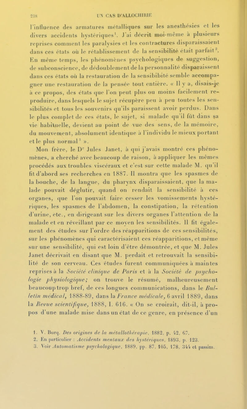 2;!,S UN CAS D ALLOCHIRIF: l'influonce des nrmalures mélalli([ues sur les anesthôsies ot los divers accidents hystériquos'. J'ai dcci-it moi-même à plusieurs reprises comment les paralysies et les contractures disparaissaieut dans ces états où le rétablissement de la sensibilité était parfait. En même temps, les phénomènes psychologiques de suggestion, de subconscience, de dédoublement de la personnalité disparaissent dans ces états où la restauration de la sensibibité semble accompa- gner une restauration de la pensée tout entière. « 11 y a, disais-je à ce propos, des états (|ue l'on peut plus ou moins facilement re- produire, dans les([uels le sujet récupère peu à peu toutes les sen- sibilités et tous les souvenirs (|u'ils paraissent avoir perdus. Dans le plus complet de ces états, le sujet, si malade qu'il fût dans sa vie habituelle, devient au point de vue des sens, de la mémoire, du mouvement, absolument identique à l'individu le mieux portant et le plus normal ' ». Mon frère, le D' Jules Janet, à qui j'avais montré ces phéno- mènes, a cherché avec beaucoup de raison, à appliquer les mêmes procédés aux troubles viscéraux et c'est sur cette malade M. (ju'il fit d'abord ses recherches en 1887. II montra que les spasmes de la l)OUche, de la langue, du pharynx disparaissaient, que la ma- lade pouvait déglutir, quand on rendait la sensibilité à ces organes, que l'on pouvait faire cesser les vomissements hysté- riques, les spasmes de l'abdomen, la constipation, la rétention d'urine, etc., en dirigeant sur les divers organes l'attention de la malade et en réveillant par ce moyen les sensibilités. 11 fit égale- ment des études sur Tordre des l éapparitions de ces sensibilités, sur les phénomènes ([ui caractérisaient ces réapparitions, et même sur une sensibilité, ([ui est loin d'être démontrée, et que M. Jules Janet décrivait en disant que M. perdait et retrouvait la sensibi- lité de son cerveau. Ces études furent communiquées à maintes reprises il la Sociélé c/inifj/ie de Paris et à la Société de psycho- logie physiologique ; on trouve le résumé, malheureusement beaucou})trop bref, de ces longues communications, dans le Bul- letin médical, 1888-89, dans \i\ Fra?ice médicale, 6 avril 1889, dans la Revue scientifique, 1888, I. 61 G. « On se croirait, dit-il, à pro- pos d'une malade mise dans un état de ce genre, en présence d'un 1. V. Burq. Des origines de la métallotltérapie. 1882, p. 42, 67. 2. En particulier ; Accidonis mentaux des liystériqucs, 189;>, p. 123. IJ. \o\r Automatisme psycliologique, 1889, pp. 87, 105, 178, 34'i et passim.