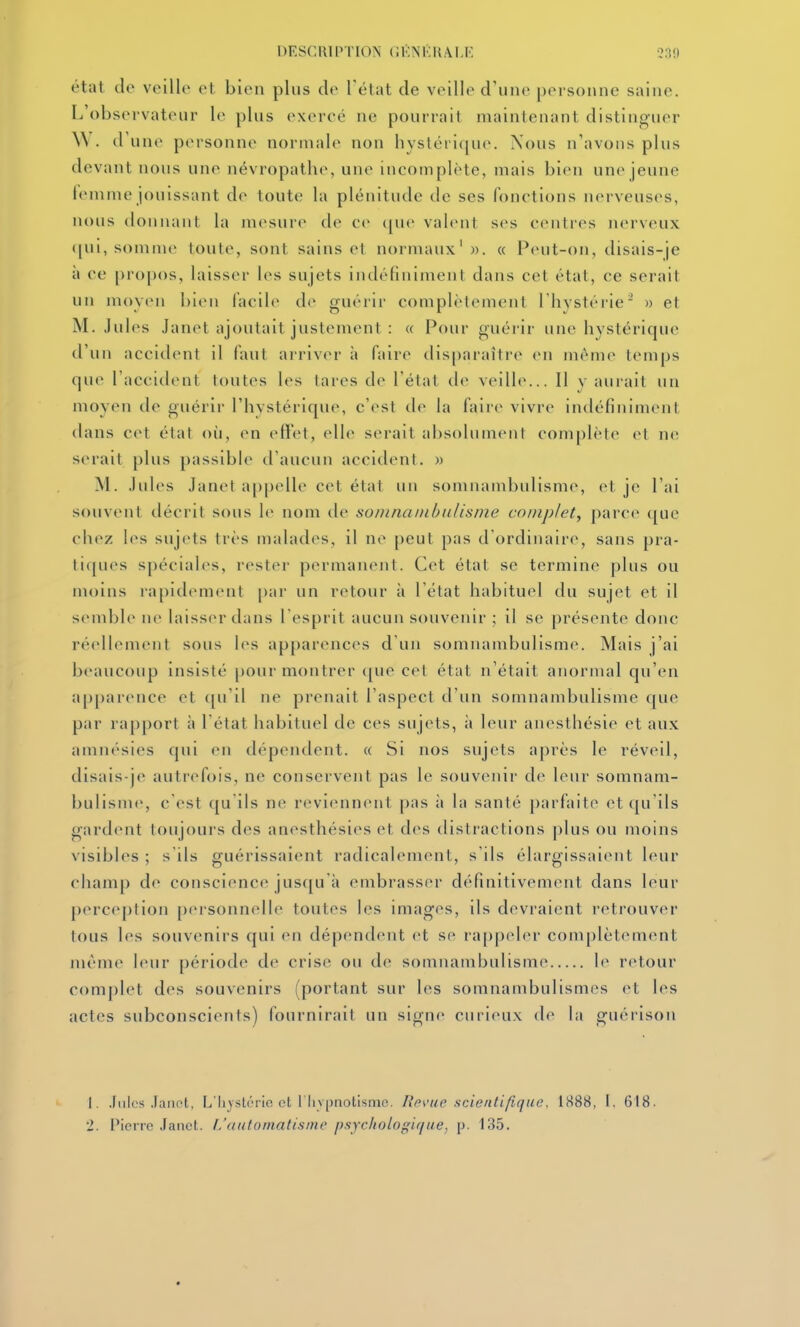 DESCRIPTION (iKNKKAI,K 330 état (lo veille et bien plus de l'état de veille d'une personne saine. L'observateur le plus exerce ne pourrait maintenant distinguer W. d'une personne normale non liystét'i([ue. Nous n'avons plus devant nous une névropathe, une incomplète, mais bien une jeune femme jouissant de toute la plénitude de ses fonctions nerveuses, nous donnant la mesure de ce ([ue valent ses centres nerveux (|ui, somme toute, sont sains et normaux'». « Peut-on, disais-je à ce [)ropos, laisser les sujets indéfiniment dans cet état, ce serait un moyen bien facile de guérir complètement l'hystérie' » et M. .Iules Janet ajoutait justement : « Pour guérir une hystérique tl'un accident il faut arriver à faire disparaître en même temps que l'accident toutes les tares de l'état de veille... Il y aurait un moyen de guérir l'hystérique, c'est de la faire vivre indéfiniment dans cet état où, en effet, elle serait absolument complète et ne serait plus passible d'aucun accident. » M. .Iules Janet appelle cet état un somnambulisme, et je l'ai souvent décrit sous le nom de soinnanibulisme complet, parce que chez h's sujets très malades, il ne peut pas d ordinaire, sans pra- tiques spéciales, rester permanent. Cet état se termine plus ou moins rapidement [)ar un retour à l'état habituel du sujet et il semble ne laisser dans l'esprit aucun souvenir ; il se présente donc réellement sous h^s apparences d'un somnambulisme. Mais j'ai beaucoup insisté pour montrer ([ue cet état n'était anormal qu'en apparence et ([u'il ne prenait l'aspect d'un somnambulisme que par ra[)port à l'état habituel de ces sujets, à leur anesthésie et aux amnésies qui en dépendent. « Si nos sujets après le réveil, disais-je autrefois, ne conservent pas le souvenir de leur somnam- bulisme, c'est qu'ils ne reviennent pas ;i la santé parfaite et qu'ils gardent toujours des anesthésies et des distractions j)lus ou moins visibles ; s'ils guérissaient radicalement, s'ils élargissaient leur champ de conscience jusqu'à embrasser définitivement dans leur perception personnelle toutes les imagos, ils devraient retrouver tous les souvenirs qui en dépendent et se rappeler complètement même leur période de crise ou de somnambulisme le retour com|)let des souvenirs (portant sur les somnambulismes et les actes subconscients) fournirait un signe curieux de la guérison 1. Jules Janot, L'Iiystérie ot l'Iiypnotismo. Rp\'ue scientifique. 1888, I. 618. 2. l'ici jc .faiict. I.'automatisnw psycltologiqiie, p. 135.
