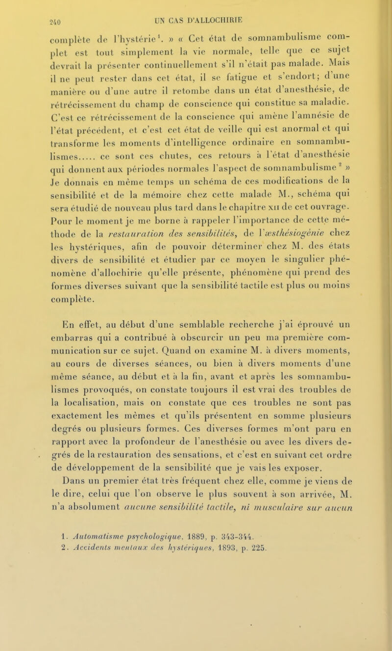 complète de l'hystérie *. » « Cet état de somnambulisme com- plet est tout simplement la vie normale, telle que ce sujet devrait la présenter continuellement s'il n'était pas malade. Mais il ne peut rester dans cet état, il se fatigue et s'endort; d'une manière ou d'une autre il retombe dans un état d'anesthésie, de rétrécissement du champ de conscience qui constitue sa maladie. C'est ce rétrécissement de la conscience qui amène l'amnésie de l'état précédent, et c'est cet état de veille qui est anormal et qui transforme les moments d'intelligence ordinaire en somnambu- lismes ce sont ces chutes, ces retours h l'état d'anesthésie qui donnent aux périodes normales l'aspect de somnambulisme^ » Je donnais en même temps un schéma de ces modifications de la sensibilité et de la mémoire chez cette malade M., schéma qui sera étudié de nouveau plus tard dans le chapitre xii de cet ouvrage. Pour le moment je me borne à rappeler l'importance de cette mé- thode de la restauration des sensibilités, de Ysesthésiogénie chez les hystériques, afin de pouvoir déterminer chez M. des états divers de sensibilité et étudier par ce moyen le singulier phé- nomène d'allochirie qu'elle présente, phénomène qui prend des formes diverses suivant que la sensibilité tactile est plus ou moins complète. En effet, au début d'une semblable recherche j'ai éprouvé un embarras qui a contribué à obscurcir un peu ma première com- munication sur ce sujet. Quand on examine M. à divers moments, au cours de diverses séances, ou bien à divers moments d'une même séance, au début et à la fin, avant et après les somnambu- lismes provoqués, on constate toujours il est vrai des troubles de la localisation, mais on constate que ces troubles ne sont pas exactement les mêmes et qu'ils présentent en somme plusieurs degrés ou plusieurs formes. Ces diverses formes m'ont paru en rapport avec la profondeur de l'anesthésie ou avec les divers de- grés de la restauration des sensations, et c'est en suivant cet ordre de développement de la sensibilité que je vais les exposer. Dans un premier état très fréquent chez elle, comme je viens de le dire, celui que l'on observe le plus souvent à son arrivée, M. n'a absolument aucune sensibilité tactile, ni musculaire sur aucun 1. Automatisme psychologique. 1889, p. 343-344. 2. Accidents mentaux des liystériques, 1893, p. 225.