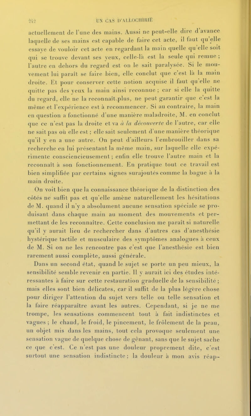 i4-2 UN CAS DM.LOCmiUtv actuellement de Vune des mains. Aussi ne peut-elle dire d'avance laquelle de ses mains est capable de faire cet acte, il faut qu'elle essaye de vouloir cet acte en regardant la main ([uelle qu'elle soit qui se trouve devant ses yeux, celle-là est la seule qui remue ; l'autre en dehors du regard est on le sait paralysée. Si le mou- vement lui paraît se faire bien, elle conclut que c'esl là la main droite. Et pour conserver cette notion acquise il faut qu'elle ne quitte pas des yeux la main ainsi reconnue ; car si elle la quitte du regard, elle ne la reconnaît plus, ne peut garantir que c'est la même et l'expérience est h recommencer. Si au contraire, la main en question a fonctionné d'une manière maladroite, M. en conclut que ce n'est pas la droite et va // la découverte de l'autre, car elle ne sait pas où elle est ; elle sait seulement d'une manière théorique qu'il y en a une autre. On peut d'ailleurs l'embrouiller dans sa recherche en lui présentant la même main, sur laquelle elle expé- rimente consciencieusement ; enfin elle trouve l'autre main et la reconnaît à son fonctionnement. En pratique tout ce travail est bien simplifiée par certains signes surajoutés comme la bague à la main droite. On voit bien que la connaissance théorique de la distinction des côtés ne suffît pas et qu'elle amène naturellement les hésitations de M. quand il n'y a absolument aucune sensation spéciale se pro- duisant dans chaque main au moment des mouvements et per- mettant de les reconnaître. Celte conclusion me paraît si naturelle qu'il y aurait lieu de rechercher dans d'autres cas d'anesthésie hystérique tactile et musculaire des symptômes analogues à ceux de M. Si on ne les rencontre pas c'est que l'anesthésie est bien rarement aussi complète, aussi générale. Dans un second état, quand le sujet se porte un peu mieux, la sensibilité semble revenir en partie. Il y aurait ici des études inté- ressantes à faire sur cette restauration graduelle de la sensibilité ; mais elles sont bien délicates, car il suffit de la plus légère chose pour diriger l'attention du sujet vers telle ou telle sensation et la faire réapparaître avant les autres. Cependant, si je ne me trompe, les sensations commencent tout ii fait indistinctes et vagues ; le chaud, le froid, le pincement, le frôlement de la peau, un objet mis dans les mains, tout cela provoque seulement une sensation vague de quelque chose de gênant, sans que le sujet sache ce que c'est. Ce n'est pas une douleur proprement dite, c'est