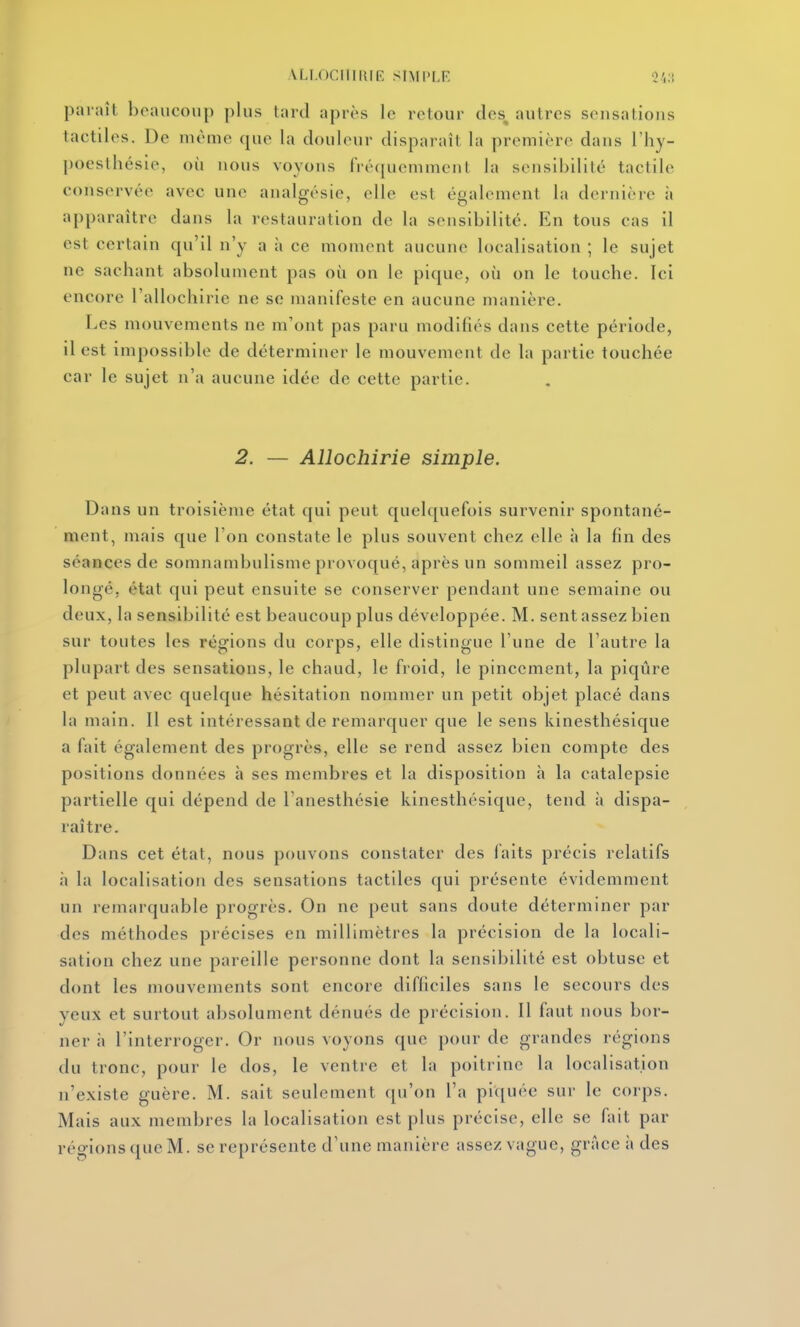 ALI.OCIIIRIE SIMPLE î'..! paraît beaucoup plus tard après le retour des^ autres sensations tactiles. De même que la douleur disparaît la première dans l'hy- poestlîésie, où nous voyons fré(iuemment la sensibilité tactile conservée avec une analgésie, elle est également la dernière à apparaître dans la restauration de la sensibilité. En tous cas il est certain qu'il n'y a à ce moment aucune localisation ; le sujet ne sachant absolument pas où on le pique, où on le touche. Ici encore l'allochirie ne se manifeste en aucune manière. Les mouvements ne m'ont pas paru modifiés dans cette période, il est impossible de déterminer le mouvement de la partie touchée car le sujet n'a aucune idée de cette partie. 2. — AUochirie simple. Dans un troisième état qui peut quelquefois survenir spontané- ment, mais que l'on constate le plus souvent chez elle à la fin des séances de somnambulisme provoqué, après un sommeil assez pro- longé, état qui peut ensuite se conserver pendant une semaine ou deux, la sensibilité est beaucoup plus développée. M. sent assez bien sur toutes les régions du corps, elle distingue l'une de l'autre la plupart des sensations, le chaud, le froid, le pincement, la piqûre et peut avec quelque hésitation nommer un petit objet placé dans la main. Il est intéressant de remarquer que le sens kinesthésique a fait également des progrès, elle se rend assez bien compte des positions données à ses membres et la disposition à la catalepsie partielle qui dépend de l'anesthésie kinesthésique, tend à dispa- raître. Dans cet état, nous pouvons constater des faits précis relatifs h la localisation des sensations tactiles qui présente évidemment un remarquable progrès. On ne peut sans doute déterminer par des méthodes précises en millimètres la précision de la locali- sation chez une pareille personne dont la sensibilité est obtuse et dont les mouvements sont encore difficiles sans le secours des yeux et surtout absolument dénués de précision. Il faut nous bor- ner à l'interroger. Or nous voyons que pour de grandes régions du tronc, pour le dos, le ventre et la poitrine la localisation n'existe guère. M. sait seulement qu'on l'a piquée sur le corps. Mais aux membres la localisation est plus précise, elle se fait par