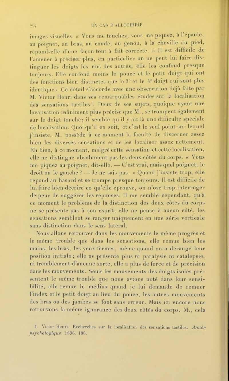 inuigcs visue UN CAS D'VLI.OCIIIRIE 'lies. « Vous ino touchez, vous me piquez, à l'épaule, au poignet, au bras, au coude, au genou, à la cheville du pied, répond-elle d'une façon tout à fait correcte. » Il est difficile de l'amener à préciser plus, en particulier on ne peut lui faire dis- tinguer les doigts les uns des autres, elle les confond presque toujours. Elle confond moins le pouce et le petit doigt qui ont des fonctions bien distinctes que le 3° et le 'i*^ doigt qui sont plus identiques. Ce détail s'accorde avec une observation déjà faite par M. Victor Henri dans ses remarquables études sur la localisation des sensations tactiles'. Deux de ses sujets, quoique ayant une localisation infiniment plus précise que M., se trompent également sur le doigt touché; il semble qu'il y ait là une difficulté spéciale de localisation. Quoiqu'il en soit, et c'est le seul point sur lequel j'insiste, M. possède à ce moment la faculté de discerner assez bien les diverses sensations et de les localiser assez nettement. Eh bien, à ce moment, malgré cette sensation et cette localisation, elle ne distingue absolument pas les deux côtés du corps. « Vous me piquez au poignet, dit-elle. — C'est vrai, mais quel poignet, le droit ou le gauche ? — Je ne sais pas. » Quand j'insiste trop, elle répond au hasard et se trompe presque toujours. Il est difficile de lui faire bien décrire ce qu'elle éprouve, on n'ose trop interroger de peur de suggérer les réponses. Il me semble cependant, qu'à ce moment le problème de la distinction des deux côtés du corps ne se présente pas à son esprit, elle ne pense à aucun côté, les sensations semblent se ranger uniquement en une série verticale sans distinction dans le sens latéral. Nous allons retrouver dans les mouvements le même progrès et le même trouble que dans les sensations, elle remue bien les mains, les bras, les yeux fermés, même quand on a dérangé leur position initiale ; elle ne présente plus ni paralysie ni catalepsie, ni tremblement d'aucune sorte, elle a plus de force et de précision dans les mouvements. Seuls les mouvements des doigts isolés pré- sentent le même trouble que nous avions noté dans leur sensi- bilité, elle remue le médius quand je lui demande de remuer l'index et le petit doigt au lieu du pouce, les autres mouvements des bras ou des jambes se font sans erreur. Mais ici encore nous retrouvons la même ignorance des deux côtés du corps. M., cela 1. Victor Henri. Recherches sur la localisalion des sensations tactiles. Année psychologique, 1896, 186.
