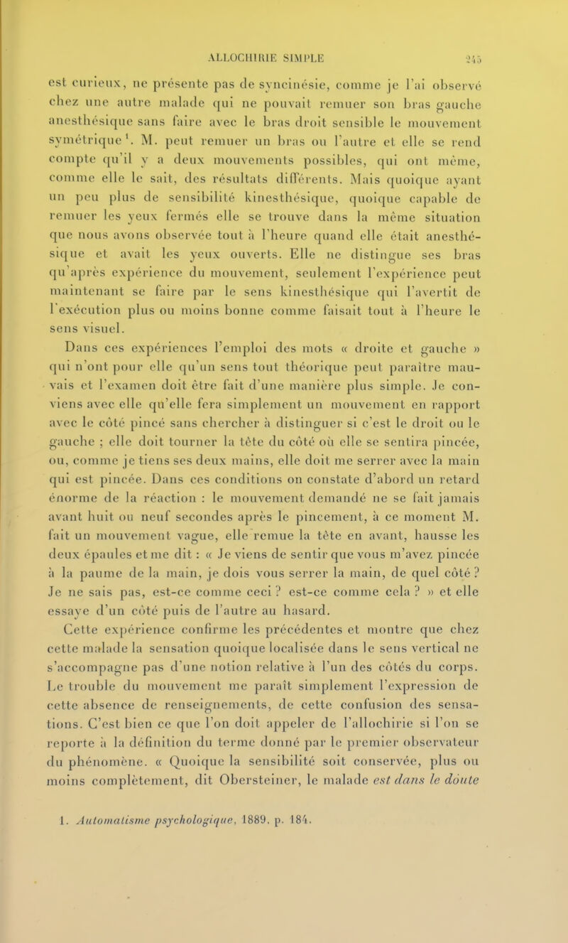 est curieux, ne présente pas de syncinésie, comme je l'ai observé chez une autre malade qui ne pouvait remuer son bras gauche anesthésique sans faire avec le bras droit sensible le mouvement symétrique'. M. peut remuer un l)ras ou l'autre et elle se rend compte qu'il y a deux mouvements possibles, qui ont même, comme elle le sait, des résultats différents. Mais quoique ayant un peu plus de sensibilité kinesthésique, quoique capable de remuer les yeux fermés elle se trouve dans la même situation que nous avons observée tout à l'heure quand elle était anesthé- sique et avait les yeux ouverts. Elle ne distingue ses bras qu'après expérience du mouvement, seulement l'expérience peut maintenant se faire par le sens kinesthésique qui l'avertit de l'exécution plus ou moins bonne comme faisait tout à l'heure le sens visuel. Dans ces expériences l'emploi des mots « droite et gauche » qui n'ont pour elle qu'un sens tout théorique peut paraître mau- vais et l'examen doit être fait d'une manière plus simple. Je con- viens avec elle qu'elle fera simplement un mouvement en rapport avec le côté pincé sans chercher à distinguer si c'est le droit ou le gauche ; elle doit tourner la tète du côté où elle se sentira pincée, ou, comme je tiens ses deux mains, elle doit me serrer avec la main qui est pincée. Dans ces conditions on constate d'abord un retard énorme de la réaction : le mouvement demandé ne se fait jamais avant huit ou neuf secondes après le pincement, à ce moment M. fait un mouvement vague, elle remue la tête en avant, hausse les deux épaules et me dit : « Je viens de sentir que vous m'avez pincée à la paume de la main, je dois vous serrer la main, de quel côté? Je ne sais pas, est-ce comme ceci ? est-ce comme cela ? » et elle essaye d'un côté puis de l'autre au hasard. Cette expérience confirme les précédentes et montre que chez cette malade la sensation quoique localisée dans le sens vertical ne s'accompagne pas d'une notion relative à l'un des côtés du corps. Le trouble du mouvement me paraît simplement l'expression de cette absence de renseignements, de cette confusion des sensa- tions. C'est bien ce que l'on doit appeler de l'allochirie si l'on se reporte ii la définition du terme donné par le premier observateur du phénomène. « Quoique la sensibilité soit conservée, plus ou moins complètement, dit Obersteiner, le malade est clans le doute 1. Automalisme psychologique, 1889, p. 184.