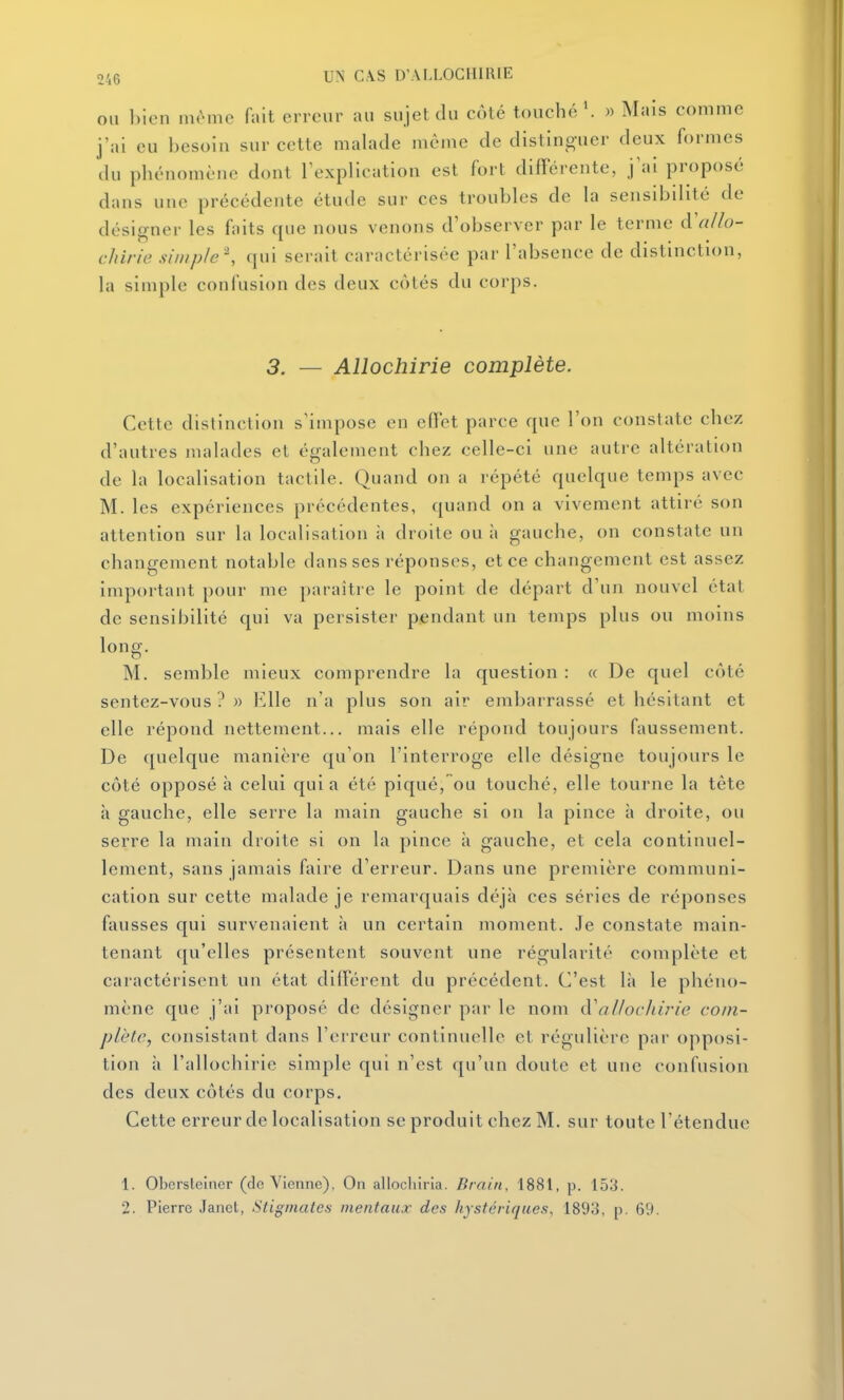 OU ])ien même fait erreur au sujet du côté touché ^ » Mais comme j'ai eu besoin sur cette malade même de distinguer deux formes du phénomène dont l'explication est fort différente, j'ai proposé dans une précédente étude sur ces troubles de la sensibilité de désigner les faits que nous venons d'observer par le terme à'allo- chirie simple '\ qui serait caractérisée par l'absence de distinction, la simple confusion des deux côtés du corps. 3. — AUochirie complète. Cette distinction s'impose en effet parce que l'on constate chez d'autres malades et également chez celle-ci une autre altération de la localisation tactile. Quand on a répété quelque temps avec M. les expériences précédentes, quand on a vivement attiré son attention sur la localisation à droite ou à gauche, on constate un changement notable dans ses réponses, et ce changement est assez important pour me paraître le point de départ d'un nouvel état de sensibilité qui va persister pendant un temps plus ou moins long. M. semble mieux comprendre la question : « De quel côté sentez-vous?» Elle n'a plus son air embarrassé et hésitant et elle répond nettement... mais elle répond toujours faussement. De quelque manière qu'on l'interroge elle désigne toujours le côté opposé à celui quia été piqué, ou touché, elle tourne la tête à gauche, elle serre la main gauche si on la pince à droite, ou serre la main droite si on la pince à gauche, et cela continuel- lement, sans jamais faire d'erreur. Dans une première communi- cation sur cette malade je remarquais déjà ces séries de réponses fausses qui survenaient à un certain moment. Je constate main- tenant qu'elles présentent souvent une régularité complète et caractérisent un état différent du précédent. C'est là le phéno- mène que j'ai proposé de désigner par le nom d'al/oc/iirie com- plète, consistant dans l'erreur continuelle et régulière par opposi- tion à l'allochirie simple qui n'est qu'un doute et une confusion des deux côtés du corps. Cette erreur de localisation se produit chez M. sur toute l'étendue 1. Obcrsteiaer (do Vienne), On allocliirla. Brain, 1881, p. 153. 2. Pierre Janet, Stigmates mentaux des hystériques, 1893, p. 69.