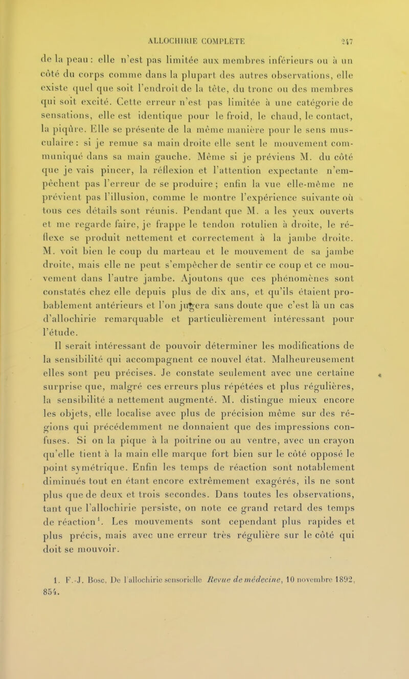 do la pean : elle n'est pas limitée aux membres inférieurs ou à un coté du corps comme dans la plupart des autres observations, elle existe quel que soit l'endroilde la tète, du tronc ou des membres qui soit excité. Cette erreur n'est pas limitée à une catégorie de sensations, elle est identique pour le froid, le chaud, le contact, la piqûre, b'ile se présente de la même manière pour le sens mus- culaire: si je remue sa main droite elle sent le mouvement com- muniqué dans sa main gauche. Même si je préviens M. du côté que je vais pincer, la réflexion et l'attention expectante n'em- pèchent pas l'erreur de se produire ; enfin la vue elle-même ne prévient pas l'illusion, comme le montre l'expérience suivante où tous ces détails sont réunis. Pendant que M. a les yeux ouverts et me regarde faire, je frappe le tendon rotulien à droite, le ré- flexe se produit nettement et correctement à la jambe droite. M. voit bien le coup du marteau et le mouvement de sa jambe droite, mais elle ne peut s'empêcher de sentir ce coup et ce mou- vement dans l'autre jambe. Ajoutons que ces phénomènes sont constatés chez elle depuis plus de dix ans, et qu'ils étaient pro- bablement antérieurs et l'on jugera sans doute que c'est là un cas d'allochirie remarquable et particulièrement intéressant pour l'étude. 11 serait intéressant de pouvoir déterminer les modifications de la sensibilité qui accompagnent ce nouvel état. Malheureusement elles sont peu précises. Je constate seulement avec une certaine surprise que, malgré ces erreurs plus répétées et plus régulières, la sensibilité a nettement augmenté. M. distingue mieux encore les objets, elle localise avec plus de précision même sur des ré- gions qui précédemment ne donnaient que des impressions con- fuses. Si on la pique à la poitrine ou au ventre, avec un crayon qu'elle tient h la main elle marque fort bien sur le côté opposé le point symétrique. Enfin les temps de réaction sont notablement diminués tout en étant encore extrêmement exagérés, ils ne sont plus que de deux et trois secondes. Dans toutes les observations, tant que l'allochirie persiste, on note ce grand retard des temps de réaction'. Les mouvements sont cependant plus rapides et plus précis, mais avec une erreur très régulière sur le côté qui doit se mouvoir. 1. F.-J. I3osc, De l allocliiric .sensorielle Revue de médecine, 10 iiovi inbro 1892, 854.