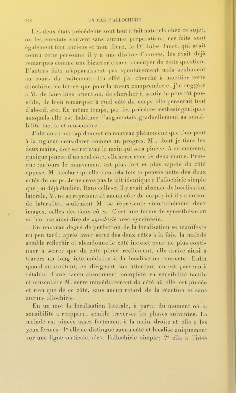 Les deux états précédents sont tout ii fait naturels chez ce sujet, on les constate souvent sans aucune préparation; ces faits sont également fort anciens et mon frère, le D' .Iules Janet, qui avait connu cette personne il y a une dizaine d'années, les avait déjà remarqués comme une bizarrerie sans s'occuper de celte question. D'autres faits n'apparaissent pas spontanément mais seulement au cours du traitement. Imi eflet j'ai cherché à modifier cette allochirie, ne fût-ce ([ue pour la mieux comprendre et j'ai sug-géré à M. de faire bien attention, de chercher à sentir le plus tôt pos- sible, de bien remar(pier à quel côté du corps elle penserait tout d'abord, etc. En même temps, par les précédés .Tsthésiogéni([ues aux([uels elle est habituée j'augmentais graduellement sa sensi- bilité tactile et musculaire. J'obtiens ainsi rapidement un nouveau phénomène que Ton peut h la rigueur considérer comme un progrès. M., dont je tiens les deux mains, doit serrer avec la main qui sera pincée. A ce moment, quoique pincée d'un seul côté, elle serre avec les deux mains. Pres- que toujours le mouvement est plus fort et plus rapide du côté opposé. M. déclare qu'elle a eu à 4a fois la pensée nette des deux côtés du corps. Je ne crois pas le fait identique h l'allochirie simple que j'ai déjà étudiée. Dans celle-ci il y avait absence de localisation latérale, M. ne se représentait aucun côté du corps ; ici il y a notion de latéralité, seulement M. se représente simultanément deux images, celles des deux côtés. C'est une forme de synesthésie ou si l'on ose ainsi dire de synchirie avec syncinésie. Un nouveau degré de perfection de la localisation se manifeste un peu tard : après avoir serré des deux côtés à la fois, la malade semble réfléchir et abandonne le côté inexact pour ne plus conti- nuer à seri-er que du côté pincé réellement, elle arrive ainsi îi travers un long intermédiaire à la localisation correcte. Enfin quand en excitant, en dirigeant son attention on est parvenu à rétablir d'une façon absolument complète sa sensibilité tactile et musculair'e M. serre immédiatement du côté où elle est pincée et rien que de ce côté, sans aucun retard de la réaction et sans aucune allochirie. En un mot la localisation latérale, à partir du moment où la sensibilité a réapparu, semble traverser les phases suivantes. La malade est pincée assez fortement à la main droite et elle a les yeux fermés : 1° elle ne distingue aucun côté et localise uniquement sur une ligne verticale, c'est l'allochirie simple; 2° elle a l'idée
