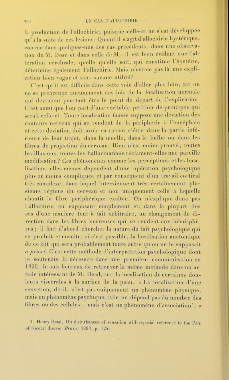 la production de rallochirie, puisque celle-ci ne s'est développée qu a la suite de ces lésions. Quand il s'agit d'allochirie hystérique, comme dans (pielques-uns des cas précédents, dans une observa- tion de M. Bosc et dans celle de M., il est bien évident que l'al- tération cérébrale, cjuelle qu'elle soit, qui constitue l'hystérie, détermine également l'allochirie. Mais n'est-ce pas là une expli- cation bien vague et sans aucune utilité? C'est qu'il est diUîcile dans cette voie d'aller plus loin, car on ne se préoccupe aucunement des lois de la localisation normale qui devraient pourtant être le point de départ de l'explication. C'est aussi que l'on part d'une véritable pétition de principes qui serait celle-ci : Toute localisation fausse suppose une déviation des courants nerveux qui se rendent de la périphérie à l'encéphale et cette déviation doit avoir sa raison d'être dans la partie infé- rieure de leur trajet, dans la moelle, dans le bulbe ou dans les fibres de projection du cerveau. Rien n'est moins prouvé; toutes les illusions, toutes les hallucinations réclament-elles une pareille modification ? Ces phénomènes comme les perceptions et les loca- lisations elles-mêmes dépendent d'une opération psychologique plus ou moins compli(|uée et par conséquent d'un travail cortical très complexe, dans lequel interviennent très certainement plu- sieurs régions du cerveau et non uniquement celle à laquelle aboutit la fibre périphérique excitée. On n'explique donc pas l'allochirie en supposant simplement et, dans la plupart des cas d'une manière tout à fait arbitraire, un changement de di- rection dans les fibres nerveuses c[ui se rendent aux hémisphè- res ; il faut d'abord chercher la nature du fait psvchologique qui se produit et ensuite, si c'est possible, la localisation anatomique de ce lait qui sera probablement toute autre qu'on ne le supposait a priori. C'est cette méthode d'interprétation psychologique dont je soutenais la nécessité dans une première communication en 1890. Je suis heureux de retrouver la même méthode dans un ar- ticle intéressant de M. Head, sur la localisation de certaines dou- leurs viscérales à la surface de la peau. « La localisation d'une sensation, dit-il, n'est pas uniquement un phénomène physique, mais un phénomène psychique. Elle ne dépend pas du nombre des fibres ou des cellules... mais c'est un phénomène d'association'. » 1. Henry Ilcad, On dislurhanccs ol sensation wilh espccial référence to llie Pain of viscéral discasc. Brain, 1893, p. 12i.