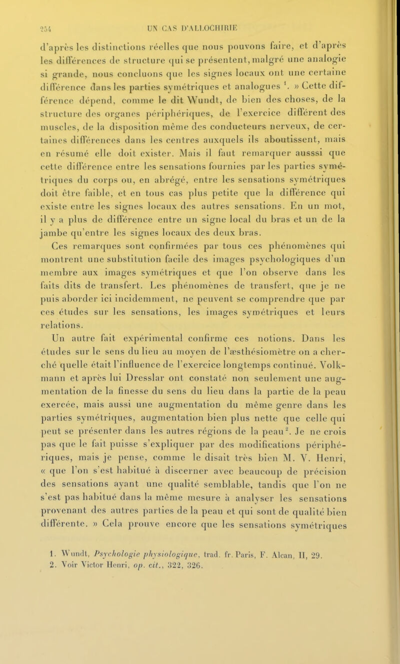 ?54 UN CAS irAM.OCIIII'.IF. d'après les distinctions réelles que nous pouvons faire, et d'après les dilFérences de structure qui se présentent, malgré une analogie si orrande, nous concluons que les signes locaux ont une certaine différence dans les parties symétriques et analogues » Cette dif- férence dépend, comme le dit Wundt, de bien des choses, de la structure des organes périphéri(|ues, de l'exercice différent des muscles, de la disposition même des conducteurs nerveux, de cer- taines différences dans les centres auxquels ils aboutissent, mais en résumé elle doit exister. Mais il faut remarquer ausssi que cette différence entre les sensations fournies parles parties symé- triques du corps ou, en abrégé, entre les sensations symétriques doit être faible, et en tous cas plus petite que la différence qui existe entre les signes locaux des autres sensations. En un mot, il y a plus de différence entre un signe local du bras et un de la jambe qu'entre les signes locaux des deux bras. Ces remarques sont confirmées par tous ces phénomènes qui montrent une substitution facile des images psychologiques d'un membre aux images symétriques et que l'on observe dans les faits dits de transfert. I.es phénomènes de transfert, que je ne puis aborder ici incidemment, ne peuvent se comprendre que par ces études sur les sensations, les images symétriques et leurs relations. Un autre fait expérimental confirme ces notions. Dans les études sur le sens du lieu au moyen de l'aesthésiomètre on a cher- ché quelle était l'influence de l'exercice longtemps continué. Volk- mann et après lui Dresslar ont constaté non seulement une aug- mentation de la finesse du sens du lieu dans la partie de la peau exercée, mais aussi une augmentation du même genre dans les parties symétriques, augmentation bien plus nette que celle qui peut se présenter dans les autres régions de la peau^ Je ne crois pas que le fait puisse s'expliquer par des modifications périphé- riques, mais je pense, comme le disait très bien M. V. Henri, (( que l'on s'est habitué à discerner avec beaucoup de précision des sensations ayant une qualité semblable, tandis que Ton ne s'est pas habitué dans la même mesure à analyser les sensations provenant des autres parties de la peau et qui sont de qualité bien différente. » Cela prouve encore que les sensations symétriques 1. Wundl, Psychologie physiologique, trad. fr. Paris, F. Alcan, II, 29.