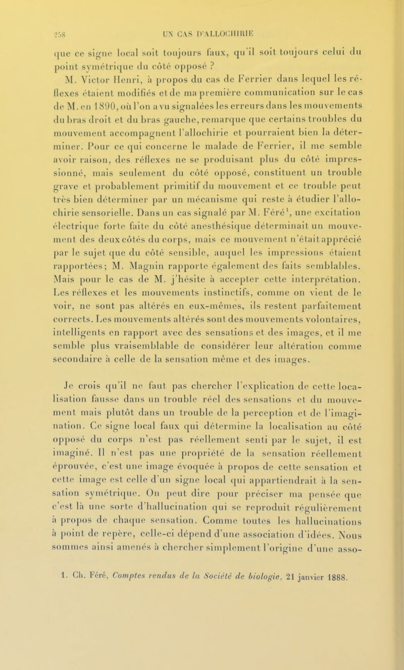 ([lie ce signe locnl soit toiijoiii's faux, qu'il soit toujours celui du point syniétri({ue du côté opposé ? M. Victor Henri, à propos du cas de Ferrier dans lequel les ré- flexes étaient modifiés etde ma première communication sur le cas de M. en 1890, où l'on a vu signalées les erreurs dans les mouvements du bras droit et du bras gauche, remarque que certains troubles du mouvement accompagnent l'allochirie et pourraient bien la déter- miner. Pour ce (|ui concerne le malade de Ferrier, il me semble avoir raison, des réflexes ne se produisant plus du côté impres- sionné, mais seulement du côté opposé, constituent un trouble grave et probablement primitif du mouvement et ce trouble peut très bien déterminer par un mécanisme qui reste à étudier l'allo- chirie sensorielle. Dans un cas signalé par M. Féré', une excitation électrique forte faite du côté anesthésicpie déterminait un mouve- ment des deux côtés du corps, mais ce mouvement n'était apprécié [)ai' le sujet que du côté sensible, au([uel les impressions étaient rapportées; M. Magnin rapporte également des faits semblables. Mais pour le cas de M. j'hésite à accepter cette interprétation. Les réflexes et les mouvements instinctifs, comme on vient de le voir, ne sont pas altérés en eux-mêmes, ils restent parfaitement corrects. I^es mouvements altérés sont des mouvements volontaires, intelligents en rapport avec des sensations et des images, et il me semble plus vraisemblable de considérer leur altération comme secondaire à celle de la sensation même et des imao-es. Je crois qu'il no faut pas chercher l'explication de cette loca- lisation fausse dans un trouble réel des sensations et du mouve- ment mais plutôt dans un trouble de la perception et de l'imagi- nation. Ce signe local faux qui détermine la localisation au côté opposé du corps n'est pas réellement senti par le sujet, il est imagijié. 11 n'est pas une propriété de la sensation réellemejit éprouvée, c'est une image évoquée à propos de cette sensation et cette image est celle d'un signe local qui appartiendrait à la sen- sation symétri(jue. On peut dire pour préciser ma pensée que c'est là une sorte d'hallucination qui se reproduit régulièrement à propos de chaque sensation. Comme toutes les hallucinations à point de repère, celle-ci dépend d'une association d'idées. Nous sommes ainsi amenés h chercher simplement l'origine d'une asso-